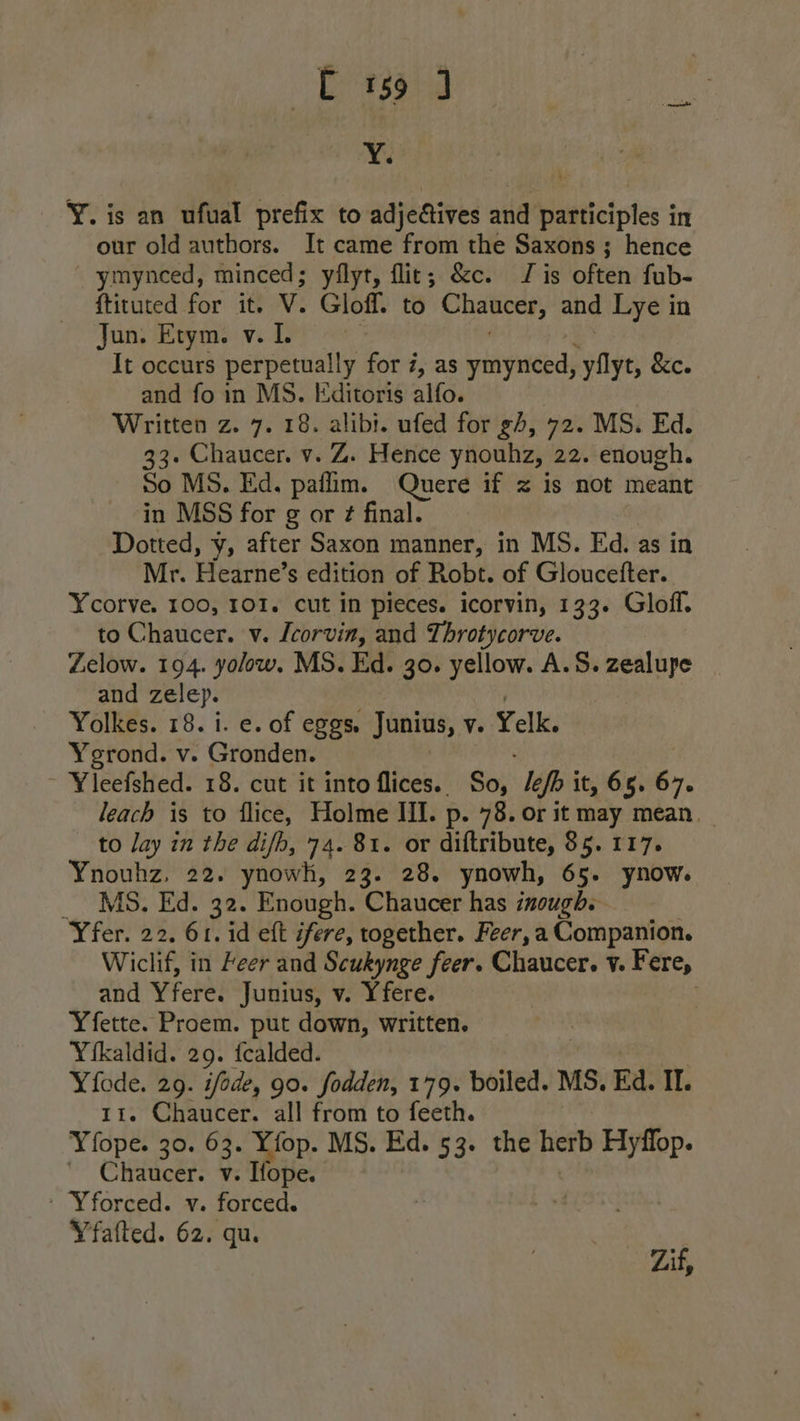 rasaig Y. Y. is an ufual prefix to adjeAives and participles in our old authors. It came from the Saxons ; hence ymynced, minced; yflyt, flict; &amp;c. J is often fub- ftituted for it. V. Gloff. to Chaucer, and Lye in Jun. Etym. v. It occurs perpetually for 7, as ymynced, yilyt, &amp;c. and fo in MS. Editoris alfo. Written z. 7. 18. alibi. ufed for gh, 72. MS. Ed. 33+ Chaucer. v. Z. Hence ynouhz, 22. enough. So MS. Ed. paflim. Quere if z is not meant in MSS for g or ¢ final. Dotted, y, after Saxon manner, in MS. Ed. as in Mr. Hearne’s edition of Robt. of Gloucefter. Ycorve. 100, 101. cut in pieces. icorvin, 133. Gloff. to Chaucer. v. Lcorvin, and Throtycorve. Zelow. 194. yolow. MS. Ed. 30. yellow. A.S. zealupe and zelep. | Yolkes. 18. i. e. of eggs. Junius, ve Yelk. Ygrond. v. Gronden. Yleefshed. 18. cut it into flices. | So: lefh it, 65. 67. leach is to flice, Holme III. p. 78. or it may mean. to lay in the difhb, 74. 81. or diftribute, $5. 117. Ynouhz, 22. ynowh, 23. 28. ynowh, 65. ynow. _ MS. Ed. 32. Enough. Chaucer has inough. Yfer. 22. 61. id eft ifere, together. Feer, a Companion. Wiclif, in keer and Scukynge feer. Chaucer. v. Fere, and Yfere. Junius, v. Yfere. Yfette. Proem. put down, written. Yikaldid. 29. fcalded. xs 29. ifode, 90. fodden, 179. boiled. MS. Ed. IL. . Chaucer. all from to feeth. Yiope. 30. 63. Yfop. MS. Ed. 53. the herb Hyflop. ' Chaucer. v. Hope. ' Yforced. v. forced. Yfafted. 62. qu. Zif,