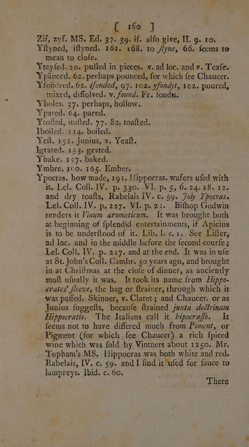 oe fe nee: He Zif, zyf. MS. Ed. 37. 39. if. alfo give, II. g. 10. Yityned, iftyned. 162. 168. to /yne, 66. feems to mean to clofe. ¥teyfed. 20. pulled in pieces. v. ad loc. and v. Teafe.. Ypanced. 62. perhaps pounced, for which fee Chaucer. Yfondred. 62. éfonded, 97. 102. yfondyt, 162. poured, mixed, diflolved. v. found. Fr. fondu. Yholes. 27. perhaps, hollow. Ypaiewy 64. pared. Ytofted, itofted. 77. 82. toafted. Yboiled. 114. boiled. Yet. 151. Junius, v.. Yeatt. Jorated. 153. grated. Ybake. 157. baked. Ymbre. 160. 165. Ember. Ypocras. how made, 191. Hippocras. wafers ufed with it. Lel. Coll. 1V. p. 330. VL. p. 5, 6.24.28. 12. and dry toafts, Rabelais IV. c. 59. Foly Ypocras. Lel. Coll. IV. p.227. VI. p.22z. Bithop Godwin venders it Vinym aromaticum. It was brought both at beginning of {plendid entertainments, if Apicius is to be under{tood of it. Lib. 1.c.1. See Lifter, ad loc. and in the middle before the fecond courfe ; Lel. Coll. 1V. p. 227. and at theend. It was in ufe at St. John’s Coll. Cambr. 50 years ago, and brought in at Chriftmaas at the clole of dinner, as anciently moft ufually it was, Ittookits name from Hippo- crates’ sleeve, the bag or ftrainer, through which it was pafled. Skinner, v. Claret ; and Chaucer. or as Junius fuggefts, becaufe ftrained juxta doétrinam Hippocratis, The Italians call it. Aipocrafo. It feems not to have differed much from Piment, or _ Pigment (for which fee Chaucer) a rich fpiced wine which was fold by Vintners about 1250. Mr. Yopham’s MS, Hippocras was both white and red. Rabelais, IV. c. 59. and I find it ufed for fauce to -Jampreys, Ibid. c. 60.