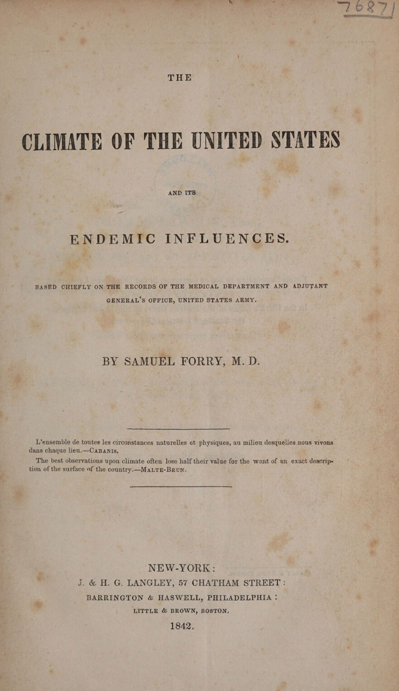 ee Bp eee a Oe Fy 201 area o WRI ICRA te ere THE CLIMATE OF THE UNITED STATES AND ITS ENDEMIC INFLUENCES. ! BASED CHIEFLY ON THE RECORDS OF THE MEDICAL DEPARTMENT AND ADJUTANT GENERAL’S OFFICE, UNITED STATES ARMY. BY SAMUEL FORRY, M. D. L’ensemble de toutes les circonstances naturelles et physiques, au milieu desquelles nous vivons | dans chaque lieu.—CABANIs. The best observations upon climate often lose half their value for the want of an exact descrip- tion of the surface of the country. —MALTE-Brun. NEW-YORK: J. &amp; H. G. LANGLEY, 57 CHATHAM STREET : BARRINGTON &amp; HASWELL, PHILADELPHIA : LITTLE &amp; BROWN, BOSTON, 1842,