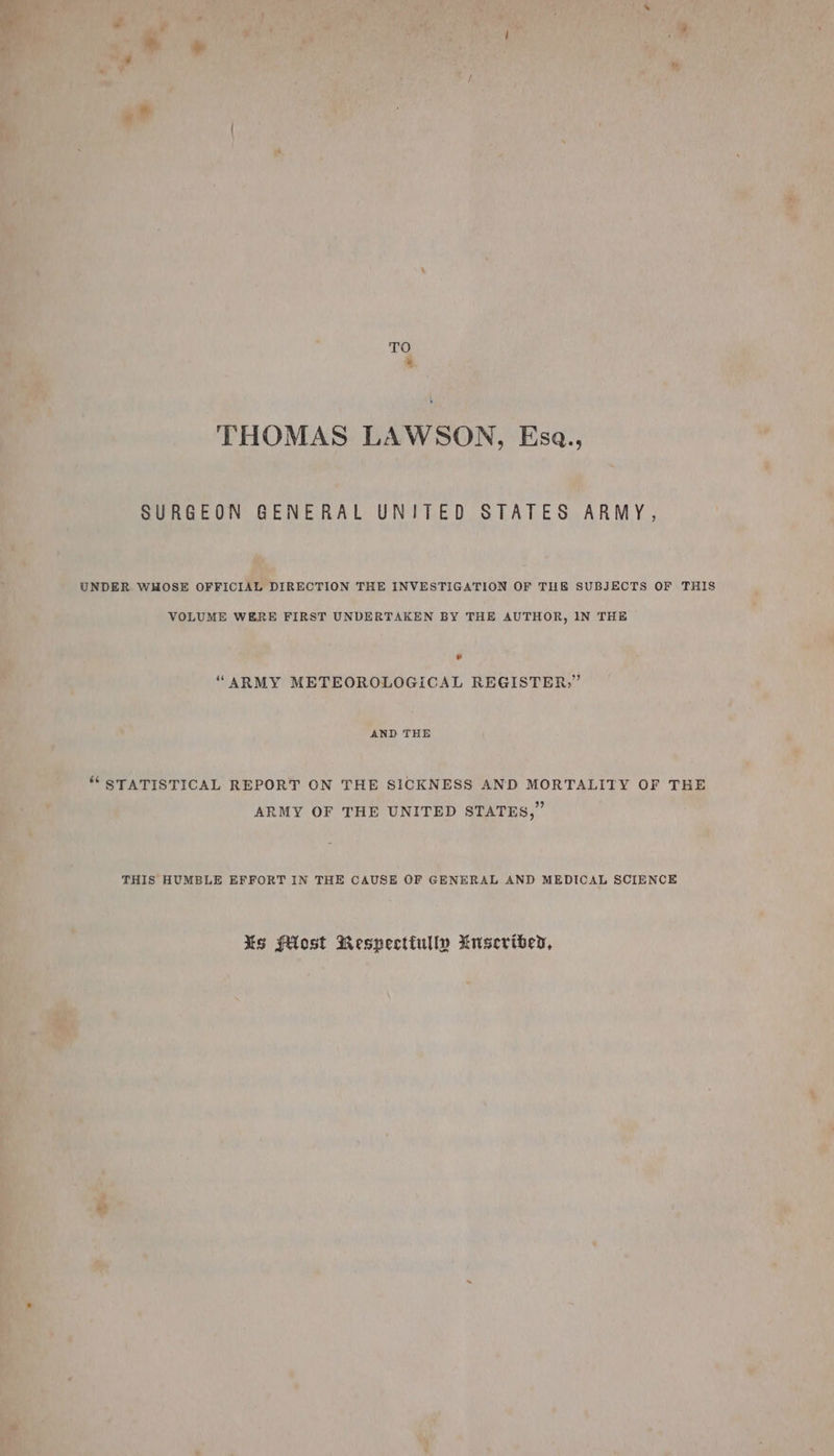 ‘THOMAS LAWSON, Esa., ee fs ee, ae ee ye m * aes ss SURGEON GENERAL UNITED STATES ARMY, ’ . a | : + UNDER. WHOSE rae ae THE INVESTIGATION OF THE SUBJECTS OF THIS t ; &gt; - VOLUME WERE FIRST UNDERTAKEN BY THE AUTHOR, IN THE ’ m : prs Ge hoe core a sk ae ; - “ARMY METEOROLOGICAL REGISTER,” = a, Cae om , 2, é ‘ee * . Pe a _ AND THE } } ee “ STATISTICAL REPORT ON THE SICKNESS AND MORTALITY OF THE a ah a ARMY OF THE UNITED STATES,” bi 5 : THIS HUMBLE EFFORT IN THE CAUSE OF GENERAL AND MEDICAL SCIENCE } ; : j Xs fost Respectiully Museribed, ‘a ; » | \ » ” ‘ ie oy) ae a