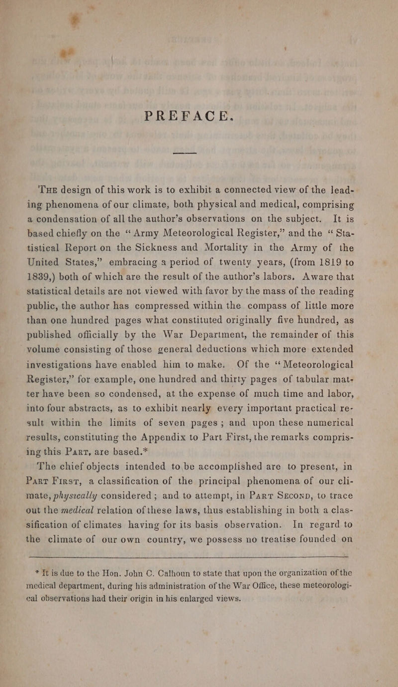 PREFACE. THE design of this work is to exhibit a connected view of the lead- ing phenomena of our climate, both physical and medical, comprising a condensation of all the author’s observations on the subject. It is based chiefly on the ‘“‘ Army Meteorological Register,” and the “ Sta- tistical Report on the Sickness and Mortality in the Army of the United States,’ embracing a period of twenty years, (from 1819 to 1839,) both of which are the result of the author’s labors. Aware that statistical details are not viewed with favor by the mass of the reading public, the author has compressed within the compass of little more than one hundred pages what constituted originally five hundred, as published officially by the War Department, the remainder of this volume consisting of those general deductions which more extended investigations have enabled him to make. Of the ‘ Meteorological Register,” for example, one hundred and thirty pages of tabular mat- ter have been so condensed, at the expense of much time and labor, into four abstracts, as to exhibit nearly every important practical re- sult within the limits of seven pages; and upon these numerical results, constituting the Appendix to Part First, the remarks compris- ing this Part, are based.* The chief objects intended to,be accomplished are to present, in Parr First, a classification of the principal phenomena of our cli- mate, physically considered ; and to attempt, in Parr SeEconp, to trace out the medical relation of these laws, thus establishing in both a clas- sification of climates having for its basis observation. In regard to the climate of our own country, we possess no treatise founded on * Tt is due to the Hon. John C. Calhoun to state that upon the organization of the medical department, during his administration of the War Office, these meteorologi- eal observations had their origin in his enlarged views.