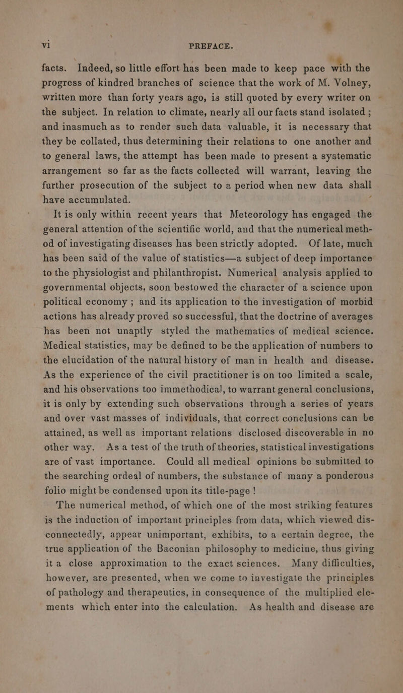 facts. Indeed, so little effort has been made to keep pace wih the progress of kindred branches of science that the work of M. Volney, written more than forty years ago, is still quoted by every writer on the subject. In relation to climate, nearly all our facts stand isolated ; and inasmuch as to render such data valuable, it is necessary that they be collated, thus determining their relations to one another and to general laws, the attempt has been made to present a systematic arrangement so far as the facts collected will warrant, leaving the further prosecution of the subject to 2 period when new data shall have accumulated. ; It is only within recent years that Meteorology has engaged the general attention of the scientific world, and that the numerical meth- od of investigating diseases has been strictly adopted. Of late, much has been said of the value of statistics—a subject of deep importance to the physiologist and philanthropist. Numerical analysis applied to governmental objects, soon bestowed the character of a science upon political economy ; and its application to the investigation of morbid actions has already proved so successful, that the doctrine of averages has been not unaptly styled the mathematics of medical science. Medical statistics, may be defined to be the application of numbers to the elucidation of the natural history of man in health and disease. As the experience of the civil practitioner is on too limited a scale, and his observations too immethodical, to warrant general conclusions, it is only by extending such observations through a series of years and over vast masses of individuals, that correct conclusions can be attained, as well as important relations disclosed discoverable in no other way. Asa test of the truth of theories, statistical investigations are of vast importance. Could all medical opinions be submitted to the searching ordeal of numbers, the substance of many a ponderous folio might be condensed upon its title-page ! The numerical method, of which one of the most striking features is the induction of important principles from data, which viewed dis- connectedly, appear unimportant, exhibits, to a certain degree, the true application of the Baconian philosophy to medicine, thus giving ita close approximation to the exact sciences. Many difliculties, however, are presented, when we come to investigate the principles of pathology and therapeutics, in consequence of the multiplied ele- ments which enter into the calculation. As health and disease are