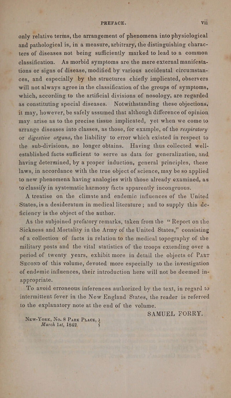 only relative terms, the arrangement of phenomena into physiclogical and pathological is, in a measure, arbitrary, the distinguishing charac- ters of diseases not being sufficiently marked to lead to a common classification. As morbid symptoms are the mere external manifesta- tions or signs of disease, modified by various accidental circumstan- ces, and especially by the structures chiefly implicated, observers will not always agree in the classification of the groups of symptoms, which, according to the artificial divisions of nosology, are regarded as constituting special diseases. Notwithstanding these objections, it may, however, be safely assumed that although difference of opinion may arise as to the precise tissue implicated, yet when we come to arrange diseases into classes, as those, for example, of the respiratory or digestive organs, the liability to error which existed in respect to the sub-divisions, no longer obtains. Having thus collected well- established facts sufficient to serve as data for generalization, and having determined, by a proper induction, general principles, these laws, in accordance with the true object of science, may be so applied to new phenomena having analogies with those already examined, as to classify in systematic harmony facts apparently incongruous. A treatise on the climate and endemic influences of the United States, is a desideratum in medical literature ; and to supply this de- ficiency is the object of the author. As the subjoined prefatory remarks, taken from the ‘ Report on the Sickness and Mortality in the Army of the United States,” consisting of a collection of facts in relation to the medical topography of the military posts and the vital statistics of the troops extending over a period of twenty years, exhibit more in detail the objects of Part Seconp of this volume, devoted more especially to the investigation of endemic influences, their introduction here will not be deemed in- appropriate. To avoid erroneous inferences authorized by the text, in regard to intermittent fever in the New England States, the reader is referred to the explanatory note at the end of the volume. SAMUEL FORRY. New-York, No. 8 Park Puacs, March 1st, 1842. ;