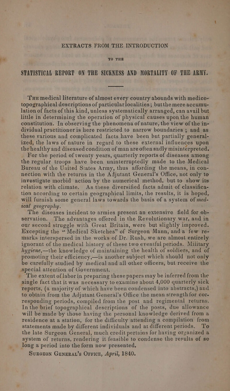 fi« EXTRACTS FROM THE INTRODUCTION TO THE STATISTICAL REPORT ON THE SICKNESS AND MORTALITY OF THE ARMY. eet ‘THe medical literature of almost every country abounds with medico- topographical descriptions of particularlocalities; butthe mere accumu- lation of facts of this kind, unless systematically arranged, can avail but little in determining the operation of physical causes uponthe human constitution. In observing the phenomena of nature, the view of the in- dividual practitioner is here restricted to narrow boundaries ; and as these various and complicated facts have been but partially general- ized, the laws of nature in regard to these external influences upon the healthy and diseased condition of man are often sadly misinterpreted. For the period of twenty years, quarterly reports of diseases among the regular troops have been uninterruptedly made to the Medical Bureau of the United States Army, thus affording the means, in con- nection with the returns in the Adjutant General’s Office, not only to investigate morbid action by the uumerical method, but to show its relation with climate. As these diversified facts admit of classifica- tion according to certain geographical limits, the results, it is hoped, will furnish some general laws towards the basis of a system of med- wcal geography. | The diseases incident to armies present an extensive field for ob- servation. ‘The advantages offered in the Revolutionary war, and in our second struggle with Great Britain, were but slightly improved. Excepting the ‘ Medical Sketches” of Surgeon Mann, anda few re- marks interspersed in the works of Dr. Rush, we are almost entirely ignorant of the medical history of these two eventful periods. Military hygiene,—the knowledge of maintaining the health of soldiers, and of promoting their efficiency,—is another subject which should not only be carefully studied by medical and all other officers, but receive the special attention of Government. single fact that it was necessary to examine about 4,000 quarterly sick reports, (a majority of which have been condensed into abstracts,) and. to obtain from the Adjutant General’s Office the mean strength for cor- responding periods, compiled from the post and regimental returns. In the brief topographical descriptions of the posts, due allowance will be made by those having the personal knowledge derived from a residence at a station, for the difficulty attending a compilation from statements made by different individuals and at different periods. To the late Surgeon General, much credit pertains for having organized a system of returns, rendering it feasible to condense the results of so long a period into the form now presented. SURGEON GENERAL’s OFfFIcE, April, 1840.