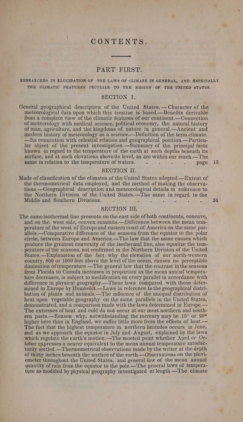CONTENTS. PART FIRST. RESEARCHES IN ELUCIDATION OF THE LAWS OF CLIMATE IN GENERAL, AND ESPECIALLY TH CLIMATIC FEATURES PECULIAR TO THE REGION OF THE UNITED STATES. SECTION I. General geographical description of the United States. —Character of the meteorological data upon which this treatise is based.—Benefits derivable from a complete view of the climatic features of our continent.—Connection of meteorology with medical science, political economy, the natural history of man, agriculture, and the kingdoms of nature in general.—Ancient and modern history of meteorology as a science.—Definition of the term climate. —TIts connection with celestial relation and geographical position.—Particu- lar object of the present investigation.—Summary of the principal facts known in regard to the temperature of the earth at such depths beneath its surface, and at such elevations aboveits level, as are within our reach.—The same in relation to the temperature of waters. 7 P : . page 13 SECTION II. Mode of classification of the climates of the United States adopted.—Extent of the thermometrical data employed, and the method of making the observa- tions.—Geographical description and meteorological details in reference to the Northern Division of the United States.—The same in regard to the Middle and Southern Divisions. : 2 ; : ; 7 , 34 SECTION III. The same isothermal line presents on the east side of both continents, concave, and on the west side, convex summits.—Difference between the mean tem- perature of the west of Europe and eastern coast of America on the same par- allels.—Comparative difference of the seasons from the equator to the polar circle, between Europe and America.—The law that the same causes which produce the greatest convexity of the isothermal line, also equalize the tem- perature of the seasons, not confirmed in the Northern Division of the United States.—Explanation of the fact why the elevation of our north-western country, 800 or 1000 feet above the level of the ocean, causes no perceptible diminution of temperature.—The general law that the coiitrast inthe seasons from Florida to Canada increases in proportion as the mean annual tempera- ture decreases, is subject to modification on every parallel in accordance with difference in physical geography.—These laws compared with those deter- mined in Europe by Humboldt.—Laws in reference to the geographical distri- bution of plants and animals.—The influence of the unequal distribution of heat upon vegetable geography on the same parallels in the United States, demonstrated, and a comparison made with the laws determined in Europe.— The extremes of heat and cold do not occur at our most northern and south- ern posts.—Reason why, notwithstanding the mercury may be 15° or 20° higher here than in England, we suffer little more from the effects of heat.— The fact that the highest temperature in northern latitudes occurs in June, and as we approach the equator in July and August, explained by the laws which regulate the earth’s motion.—The mooted point whether April or Oc- tober expresses a nearer equivalent to the mean annual temperature satisfac- torily settled—Thermometrical observations made by the writer at the depth of thirty inches beneath the surface of the earth —Observations on the pluvi- ometer throughout the United States, and general law of the mean annual quantity of rain from the equator to the pole.—The general laws of tempera- ture as modified by physical geography investigated at length.—The climate