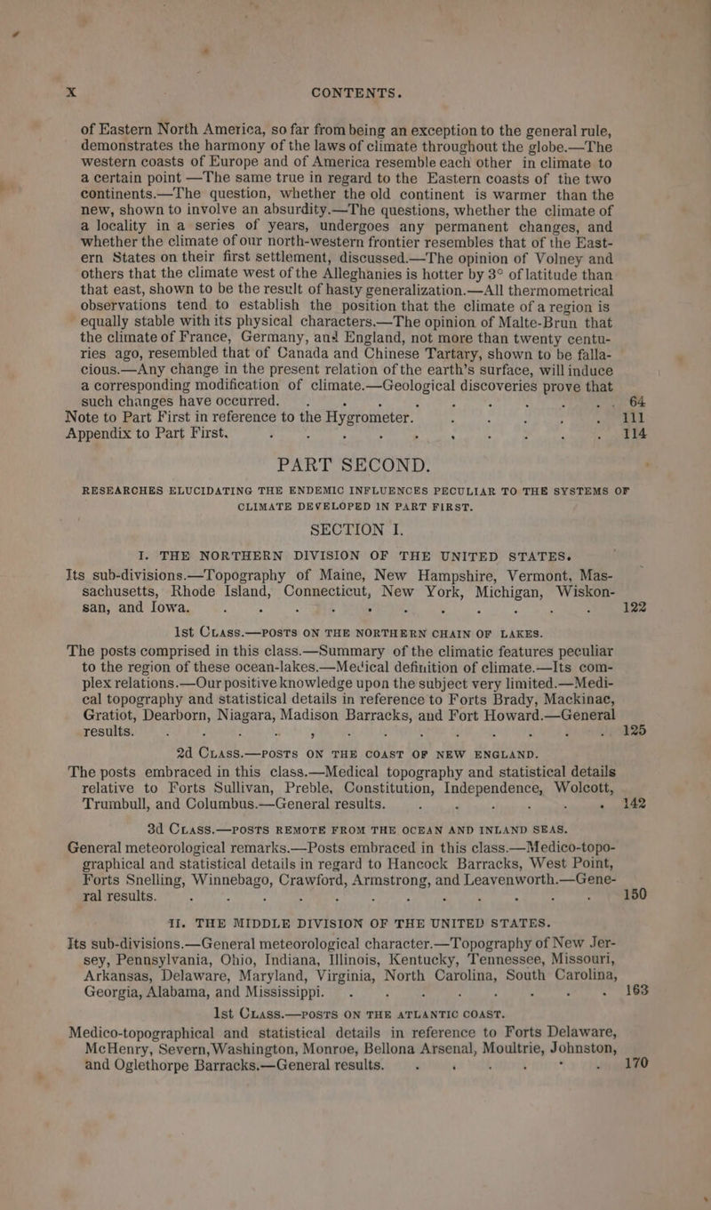 of Eastern North America, so far from being an exception to the general rule, demonstrates the harmony of the laws of climate throughout the globe.—The western coasts of Europe and of America resemble each other in climate to a certain point —The same true in regard to the Eastern coasts of the two continents.—The question, whether the old continent is warmer than the new, shown to involve an absurdity.—The questions, whether the climate of a locality in a series of years, undergoes any permanent changes, and whether the climate of our north-western frontier resembles that of the East- ern States on their first settlement, discussed.—The opinion of Volney and others that the climate west of the Alleghanies is hotter by 3° of latitude than that east, shown to be the result of hasty generalization.—All thermometrical observations tend to establish the position that the climate of a region is - equally stable with its physical characters.—The opinion of Malte-Brun that the climate of France, Germany, and England, not more than twenty centu- ries ago, resembled that of Canada and Chinese Tartary, shown to be falla- cious.—Any change in the present relation of the earth’s surface, will induce a corresponding modification of climate.—Geological discoveries prove that such changes have occurred. &gt; : : ; : : ; . . 64 Note to Part First in reference to the Hygrometer. : ; : ; +.) ee Appendix to Part First. ; ; : ; , : ‘ ; : . ae PART SECOND. RESEARCHES ELUCIDATING THE ENDEMIC INFLUENCES PECULIAR TO THE SYSTEMS OF CLIMATE DEVELOPED IN PART FIRST. SECTION I. I. THE NORTHERN DIVISION OF THE UNITED STATES. Its sub-divisions.—Topography of Maine, New Hampshire, Vermont, Mas- sachusetts, Rhode Island, Connecticut, New York, Michigan, Wiskon- san, and Iowa. : “i 122 Ist CLass.—POsTs ON THE NORTHERN CHAIN OF LAKES. The posts comprised in this class.—Summary of the climatic features peculiar to the region of these ocean-lakes.—Mevical definition of climate.—Its com- plex relations.—Our positive knowledge upon the subject very limited.—Medi- cal topography and statistical details in reference to Forts Brady, Mackinae, Gratiot, Dearborn, Niagara, Madison Barracks, and Fort Howard.—General results. : : é a , ; ’ t ‘ f ‘ 4 .. 125 2d CLAss.—posTs ON THE COAST OF NEW ENGLAND. The posts embraced in this class.—Medical topography and statistical details relative to Forts Sullivan, Preble, Constitution, Independence, Wolcott, Trumbull, and Columbus.—General results. : ; f ‘ ‘ . 142 3d CLAaSs.—POSTS REMOTE FROM THE OCEAN AND INLAND SEAS. General meteorological remarks.—Posts embraced in this class.—Medico-topo- graphical and statistical details in regard to Hancock Barracks, West Point, Forts Snelling, Winnebago, Crawford, Armstrong, and Leavenworth.—Gene- ral results. ‘ : s ; : : : ‘ : ; : : 150 Il. THE MIDDLE DIVISION OF THE UNITED STATES. Its sub-divisions.—General meteorological character.—Topography of New Jer- sey, Pennsylvania, Ohio, Indiana, Illinois, Kentucky, Tennessee, Missouri, Arkansas, Delaware, Maryland, Virginia, North Carolina, South Carolina, Georgia, Alabama, and Mississippi. . ‘ ; ; : : é . 163 lst CLass.—posTs ON THE ATLANTIC COAST. Medico-topographical and statistical details in reference to Forts Delaware, McHenry, Severn, Washington, Monroe, Bellona Arsenal, Moultrie, Johnston, and Oglethorpe Barracks.—General results. ‘ : i ‘ ; 1