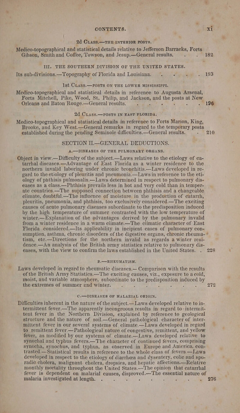 2d CLASS.—THE INTERIOR POSTS. Medico-topographical and statistical details relative to Jefferson Barracks, Forts Gibson, Smith and Coffee, Towson, and Jesup.—General results. : 2H 182 III. THE SOUTHERN DIVISION OF THE UNITED STATES. Its sub-divisions.—Topography of Florida and Louisiana. A ° ‘ ghd Ist CLhass.—POSTS ON THE LOWER MISSISSIPPI. Medico-topographical and statistical details in reference to Augusta Arsenal, Forts Mitchell, Pike, Wood, St. Philip, and Tagkeon and the Bard at New Orleans and Baton Rouge. —General results, ’ ‘ 196 2d CLAss.—POSTS IN EAST FLORIDA. Medico-topographical and statistical details in reference to Forts Marion, King, Brooke, and Key West.—General remarks in regard to the temporary posts established during the pending Seminole difficulties.—General results. - 210 SECTION II.—GENERAL DEDUCTIONS. A.—DISEASES OF THE PULMONARY ORGANS. Object in view.— Difficulty of the subject.—Laws relative to the etiology of ca- tarrhal diseases.—Advantage of East Florida as a winter residence to the northern invalid laboring under chronic bronchitis.—Laws developed in re- gard to the etiology of pleuritis and pneumonia.—Laws in reference to the eti- ology of phthisis pulmonalis.—Laws determined in respect to pulmonary dis- eases as a class.—Phthisis prevails less in hot and very cold than in temper- ate countries.—The supposed connection between phthisis and a changeable climate, doubtful.—The influence of moisture in the production of catarrh, pleuritis, pneumonia, and phthisis, too exclusively considered.—The exciting causes of acute pulmonary diseases subordinate to the predisposition induced by the high temperature of summer contrasted with the low temperature of winter.—Explanation of the advantages derived by the pulmonary invalid from a winter residence in a warm climate.—The climatic character of East Florida considered.—Its applicability in incipient cases of pulmonary con- sumption, asthma, chronic disorders of the digestive organs, chronic rheuma- tism, etc.—Directions for the northern invalid as regards a winter resi- dence.—An analysis of the British army statistics relative to pulmonary dis- eases, with the view to confirm the laws established in the United States. . 228 wow &amp; E.—RHEUMATISM. Laws developed in regard to rheumatic diseases.— Comparison with the results of the British Army Statistics.—The exciting causes, viz., exposure to acold, moist, and variable atmosphere, subordinate to the predisposition induced by the extremes of summer end winter. ‘ : : : : : 272 C.—DISEASES OF MALARIAL ORIGIN. ° Difficulties inherent in the nature of the subject.— Laws developed relative to in- termittent fever.—The apparently incongruous results in regard to -intermit- tent fever in the Northern Division, explained by reference to geological structure and the nature of soil.—General pathological character of inter- mittent fever in our several systems of climate.—Laws developed in regard to remittent fever.— Pathological nature of congestive, remittent, and yellow fever, as modified by our systems of climate.—Laws developed relative to synochal and typhus fevers.—The character of continued fevers, comprising synocha, synochus, and typhus, as observed in Europe and America, con- trasted.—Statistical results in reference to the whole class of fevers —Laws developed in respect to the etiology of diarrhea and dysentery, colic and spo- radic¢ cholera, malignant cholera, dropsies, and hepatic aflections.—Relative monthly mortality throughout the United States._-The opinion that catarrhal fever is dependent on malarial causes, disproved.—The essential nature of malaria investigated at length. . : k ‘ ; ! ‘ ‘ . 276