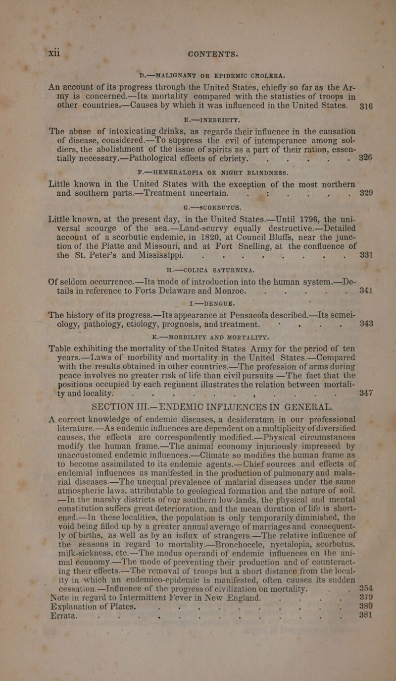 ‘D.—MALIGNANT OR EPIDEMIC CHOLERA. An account of its progress through the United States, chiefly so far as the Ar- my is concerned.—Its mortality compared with the statistics of troops in’ other countries.—Causes by which it was influenced in the United States. 316 E.—INEBRIETY. The abuse of intoxicating drinks, as regards their influence in the causation of disease, considered.—To suppress the evil of intemperance among sol- diers, the abolishment of the issue of spirits as a part of their ration, essen- tially necessary.—Pathological effects of ebriety. : ; ’ , . Wga6 F.—HEMERALOPIA OR NIGHT BLINDNESS. Little known in the United States with the exception of the most northern and southern parts.—Treatment uncertain. ea : : ; . 329 G.—SCORBUTUS. Little known, at the present day, in the United States.—Until 1796, the uni- versal scourge of the sea.—Land-scurvy equally destructive.—Detailed account of a scorbutic endemic, in 1820, at Council Bluffs, near the junc- tion of the Platte and Missouri, and at Fort Snelling, at the confluence of the St. Peter’s and Mississippi. : P ; : ’ 4 : a H.—COLICA SATURNINA. . Of seldom occurrence.—Its mode of introduction into the human system. —De- tails in reference to Forts Delaware and Monroe. : y ; ; . 384i ; I.—DENGUE. The history of its progress.—Its appearance at Pensacola described.—Its semei- ology, pathology, etiology, prognosis, and treatment. . ° : ; 343 K.—MORBILITY AND MORTALITY. Table exhibiting the mortality of the United States Army for the period of ten years.—Laws of morbility and mortality in the United States.—Compared with the results obtained in other countries.—The profession of arms during peace involves no greater risk of life than civil pursuits —The fact that the positions occupied by each regiment illustrates the relation between mortali- ty and locality. : i ‘ ; 347 SECTION III.— ENDEMIC INFLUENCES IN GENERAL. A correct knowledge of endemic diseases, a desideratum in our professional literature.—As endemic influences are dependent on a multiplicity of diversified causes, the effects are correspondently modified.—Physical circumstances modify the human frame.—The animal economy injuriously impressed by unaccustomed endemic influences.—Climate so modifies the human frame as to become assimilated to its endemic agents.—Chief sources and effects of endemial influences as manifested in the production of pulmonary and mala- rial diseases.—The unequal prevalence of malarial diseases under the same atmospheric laws, attributable to geological formation and the nature of soil. —lIn the marshy districts of our southern low-lands, the physical and mental constitution suffers great deterioration, and the mean duration of life is short- ened.—In these localities, the population is only temporarily diminished, the void being filled up by a greater annual average of marriages and consequent- ly of births, as well as by an influx of strangers.—The relative influence of the seasons in regard to mortality ——Bronchocele, nyctalopia, scorbutus, milk-sickness, ete.—The modus operandi of endemic influences on the ani- mal economy.—The mode of preventing their production and of counteract- ing their effects.—The removal of troops but a short distance from the local- ity in which an endemico-epidemic is manifested, often causes its sudden cessation.—Influence of the progress of civilization on mortality. ] . 354 Note in regard to Intermittent l‘ever in New England. ; ; : ; 379 Explanation of Plates. , pulp : ; | . 380 Errata. : J ‘ : s t : : : ; - ; . 381
