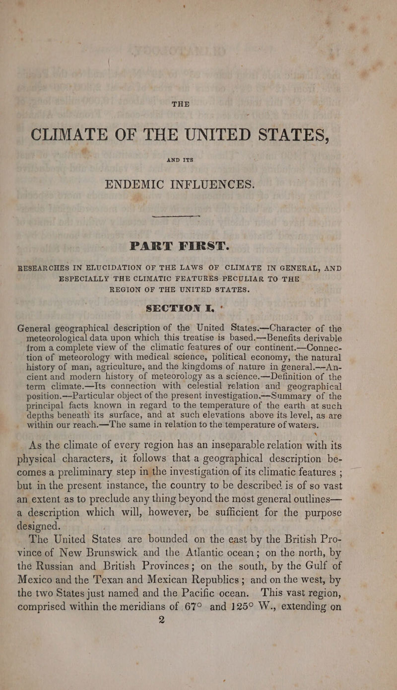 THE CLIMATE OF THE UNITED STATES, AND ITS ENDEMIC INFLUENCES. PART FIRST. RESEARCHES IN ELUCIDATION OF THE LAWS OF CLIMATE IN GENERAL, AND ESPECIALLY THE CLIMATIC FEATURES PECULIAR TO THE REGION OF THE UNITED STATES. SECTION I, ° General geographical description of the United States——Character of the _ meteorological data upon which this treatise is based.—Benefits derivable from a complete view of the climatic features of our continent.—Connec- tion of meteorology with medical science, political economy, the natural history of man, agriculture, and the kingdoms of nature in general.——An- cient and modern history of meteorology as a science.—Definition of the term climate.—Its connection with celestial relation and geographical position.——Particular object of the present investigation—Summary of the principal facts known in regard to the temperature of the earth at such depths beneath its surface, and at such elevations above its level, as are within our reach.—The same in relation to the temperature of waters. s As the climate of every region has an inseparable relation with its physical characters, it follows that a geographical description be- comes a preliminary step in the investigation of its climatic features ; but in the present instance, the country to be described is of so vast an extent as to preclude any thing beyond the most general outlines— a description which will, however, be sufficient for the purpose designed. . | The United States are bounded on the east by the British Pro- vince of New Brunswick and the Atlantic ocean; on the north, by the Russian and British Provinces; on the south, by the Gulf of Mexico and the Texan and Mexican Republics ; and on the west, by the two States just named and the Pacific ocean. ‘This vast region, comprised within the meridians of 67° and 125° W., extending on