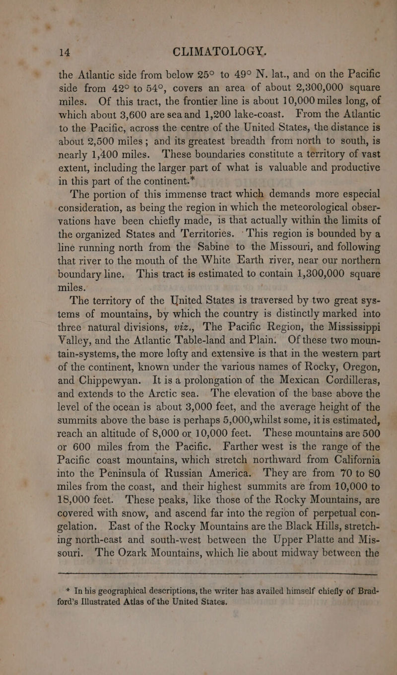 the Atlantic side from below 25° to 49° N. lat., and on the Pacific side from 42° to 54°, covers an area of about 2,300,000 square miles. Of this tract, the frontier line is about 10,000 miles long, of which about 3,600 are seaand 1,200 lake-coast. From the Atlantic to the Pacific, across the centre of the United States, the distance is about 2,500 miles; and its greatest breadth from north to south, is nearly 1,400 miles. 'These boundaries constitute a territory of vast extent, including the larger part of what is valuable and productive in this part of the continent.* The portion of this immense tract which demands more especial consideration, as being the region in which the meteorological obser- vations have been chiefly made, is that actually within the limits of the organized States and Territories. ‘This region is bounded by a line running north from the Sabine to the Missouri, and following that river to the mouth of the White Earth river, near our northern boundary line. This tract is estimated to contain 1,300,000 square miles. | The territory of the United States is traversed by two great sys- tems of mountains, by which the country is distinctly marked into three natural divisions, viz., The Pacific Region, the Mississippi Valley, and the Atlantic Table-land and Plain. Of these two moun- tain-systems, the more lofty and extensive is that in the western part of the continent, known under the various names of Rocky, Oregon, and Chippewyan. It isa prolongation of the Mexican Cordilleras, and extends to the Arctic sea. ‘The elevation of the base above the level of the ocean is about 3,000 feet, and the average height of the summits above the base is perhaps 5,000,whilst some, it is estimated, reach an altitude of 8,000 or 10,000 fen These mountains are 500 or 600 miles from the Pacific. Farther west is the range of the Pacific coast mountains, which stretch northward from California into the Peninsula of Russian America. They are from 70 to 80 miles from the coast, and their highest summits are from 10,000 to 18,000 feet. These peaks, like those of the Rocky Mountains, are covered with snow, and ascend far into the region of perpetual con- gelation. East of the Rocky Mountains are the Black Hills, stretch- ing north-east and south-west between the Upper Platte and Mis- sourl. ‘The Ozark Mountains, which lie about midway between the * In his geographical descriptions, the writer has availed himself chiefly of Brad- ford’s Illustrated Atlas of the United States.