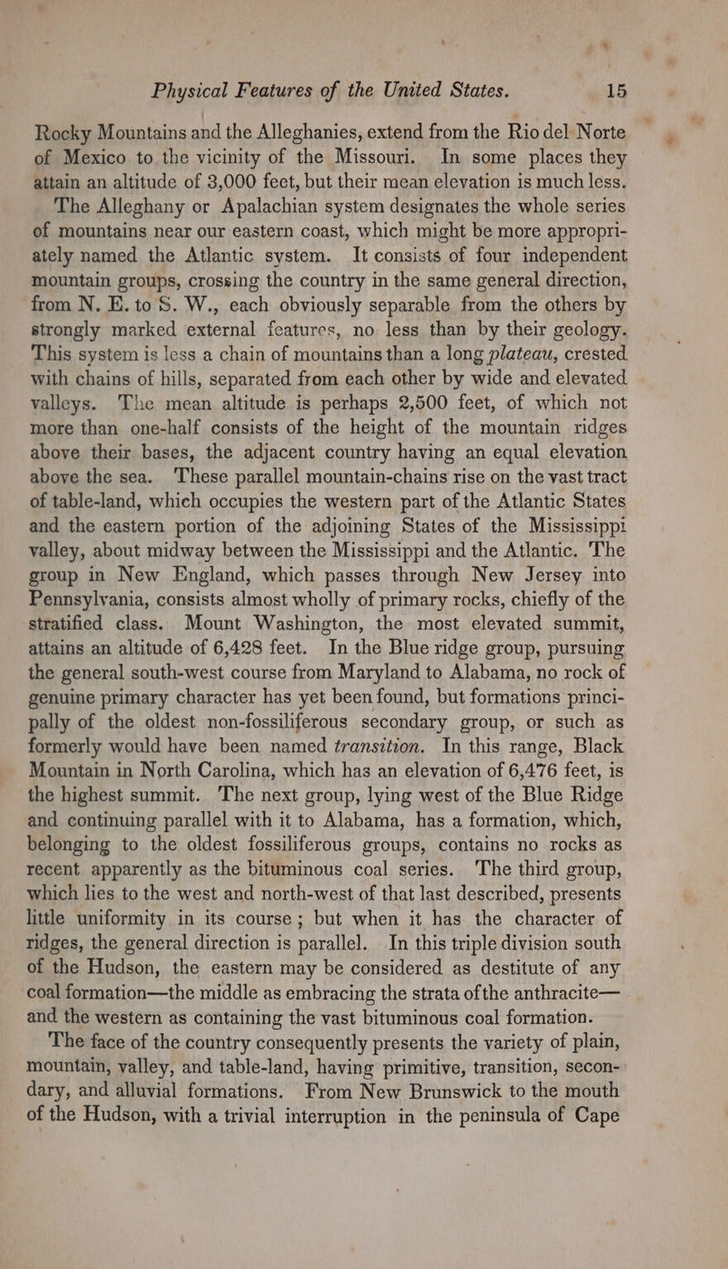 Rocky Mountains and the Alleghanies, extend from the Rio del Norte of Mexico to the vicinity of the Missouri. In some places they attain an altitude of 3,000 feet, but their mean elevation is much less. The Alleghany or Apalachian system designates the whole series of mountains near our eastern coast, which might be more appropri- ately named the Atlantic system. It consists of four independent mountain groups, crossing the country in the same general direction, from N. E. to S. W., each obviously separable from the others by strongly marked external features, no less than by their geology. This system is less a chain of mountains than a long plateau, crested. with chains of hills, separated from each other by wide and elevated valleys. The mean altitude is perhaps 2,500 feet, of which not more than one-half consists of the height of the mountain ridges above their bases, the adjacent country having an equal elevation above the sea. ‘These parallel mountain-chains rise on the vast tract of table-land, which occupies the western part of the Atlantic States and the eastern portion of the adjoining States of the Mississippi valley, about midway between the Mississippi and the Atlantic. The group in New England, which passes through New Jersey into Pennsylvania, consists almost wholly of primary rocks, chiefly of the stratified class. Mount Washington, the most elevated summit, attains an altitude of 6,428 feet. In the Blue ridge group, pursuing the general south-west course from Maryland to Alabama, no rock of genuine primary character has yet been found, but formations princi- pally of the oldest non-fossiliferous secondary group, or such as formerly would have been named transition. In this range, Black Mountain in North Carolina, which has an elevation of 6,476 feet, is the highest summit. The next group, lying west of the Blue Ridge and continuing parallel with it to Alabama, has a formation, which, belonging to the oldest fossiliferous groups, contains no rocks as recent apparently as the bituminous coal series. The third group, which lies to the west and north-west of that last described, presents little uniformity in its course; but when it has the character of ridges, the general direction is parallel. In this triple division south of the Hudson, the eastern may be considered as destitute of any coal formation—the middle as embracing the strata ofthe anthracite— and the western as containing the vast bituminous coal formation. The face of the country consequently presents the variety of plain, mountain, valley, and table-land, having primitive, transition, secon- dary, and alluvial formations. From New Brunswick to the mouth of the Hudson, with a trivial interruption in the peninsula of Cape