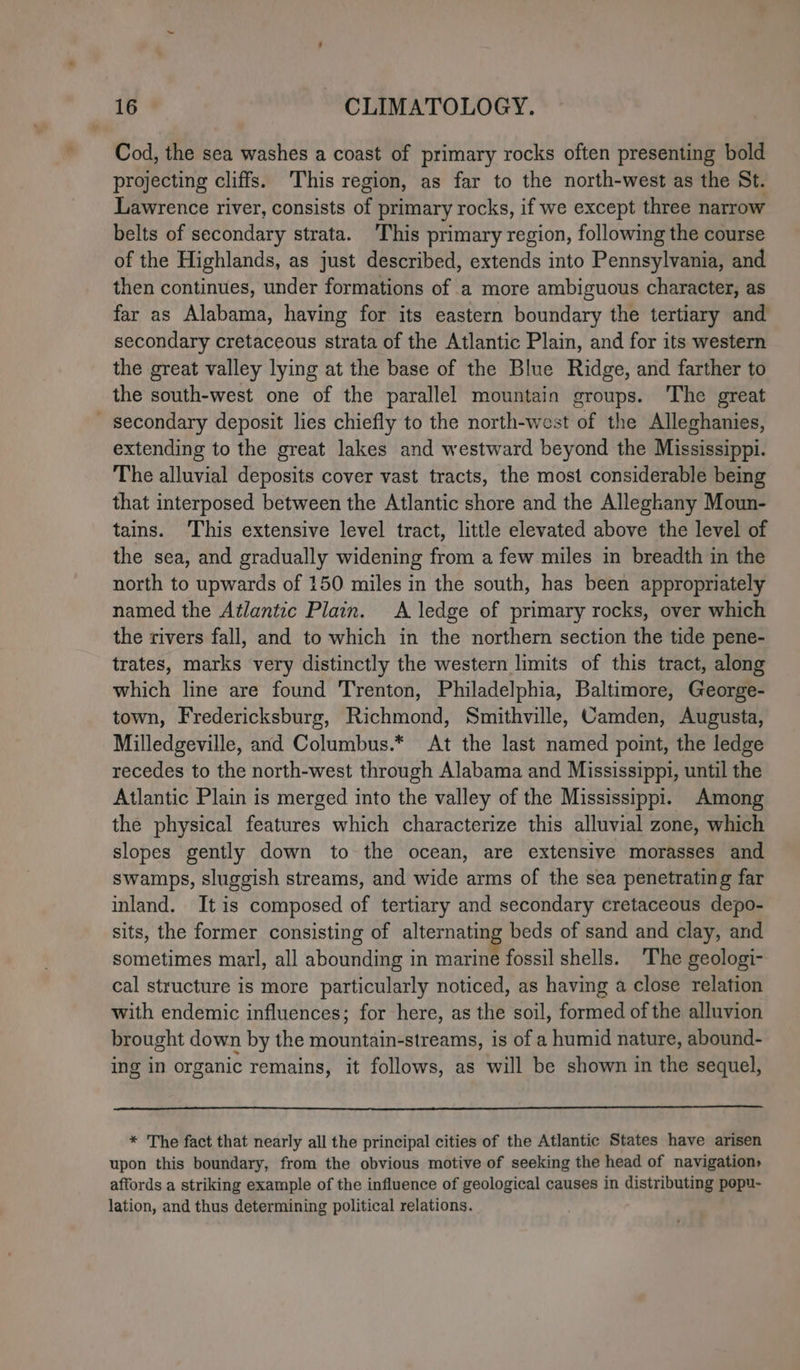 Cod, the sea washes a coast of primary rocks often presenting bold projecting cliffs. ‘This region, as far to the north-west as the St. Lawrence river, consists of primary rocks, if we except three narrow belts of secondary strata. This primary region, following the course of the Highlands, as just described, extends into Pennsylvania, and then continues, under formations of a more ambiguous character, as far as Alabama, having for its eastern boundary the tertiary and secondary cretaceous strata of the Atlantic Plain, and for its western the great valley lying at the base of the Blue Ridge, and farther to the south-west one of the parallel mountain groups. The great secondary deposit lies chiefly to the north-west of the Alleghanies, extending to the great lakes and westward beyond the Mississippi. The alluvial deposits cover vast tracts, the most considerable being that interposed between the Atlantic shore and the Alleghany Moun- tains. This extensive level tract, little elevated above the level of the sea, and gradually widening from a few miles in breadth in the north to upwards of 150 miles in the south, has been appropriately named the Atlantic Plain. A ledge of primary rocks, over which the rivers fall, and to which in the northern section the tide pene- trates, marks very distinctly the western limits of this tract, along which line are found Trenton, Philadelphia, Baltimore, George- town, Fredericksburg, Richmond, Smithville, Camden, Augusta, Milledgeville, and Columbus.* At the last named point, the ledge recedes to the north-west through Alabama and Mississippi, until the Atlantic Plain is merged into the valley of the Mississippi. Among the physical features which characterize this alluvial zone, which slopes gently down to the ocean, are extensive morasses and swamps, sluggish streams, and wide arms of the sea penetrating far inland. Itis composed of tertiary and secondary cretaceous depo- sits, the former consisting of alternating beds of sand and clay, and sometimes marl, all abounding in marine fossil shells. ‘The geologi- cal structure is more particularly noticed, as having a close relation with endemic influences; for here, as the soil, formed of the alluvion brought down by the mountain-streams, is of a humid nature, abound- ing in organic remains, it follows, as will be shown in the sequel, * The fact that nearly all the principal cities of the Atlantic States have arisen upon this boundary, from the obvious motive of seeking the head of navigation» affords a striking example of the influence of geological causes in distributing pepu- lation, and thus determining political relations.