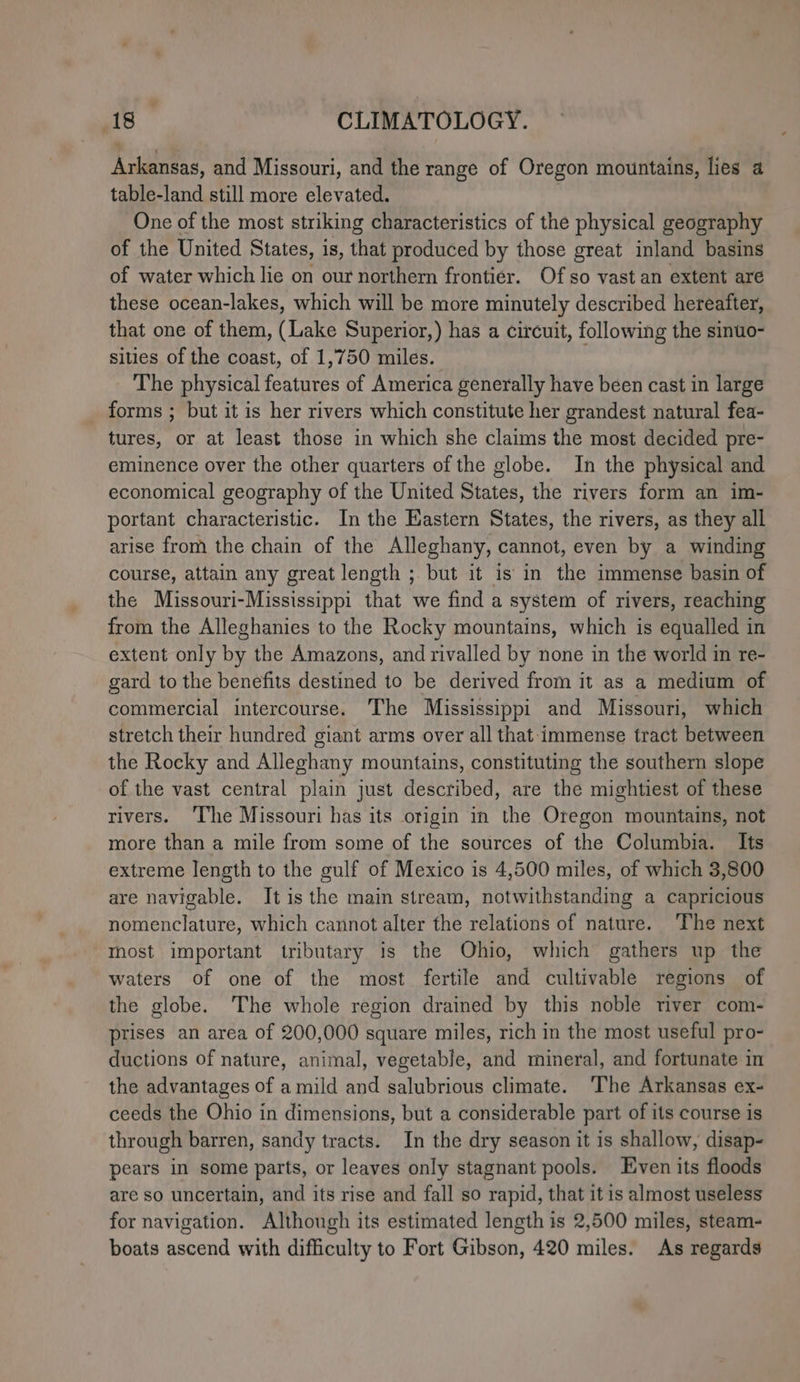 Arkansas, and Missouri, and the range of Oregon mountains, lies a table-land still more elevated. | One of the most striking characteristics of the physical geography of the United States, is, that produced by those great inland basins of water which lie on our northern frontier. Of so vast an extent are these ocean-lakes, which will be more minutely described hereafter, that one of them, (Lake Superior,) has a circuit, following the sinuo- sities of the coast, of 1,750 miles. The physical features of America generally have been cast in large forms ; but it is her rivers which constitute her grandest natural fea- tures, or at least those in which she claims the most decided pre- eminence over the other quarters of the globe. In the physical and economical geography of the United States, the rivers form an im- portant characteristic. In the Eastern States, the rivers, as they all arise from the chain of the Alleghany, cannot, even by a winding course, attain any great length ; but it is in the immense basin of the Missouri-Mississippi that we find a system of rivers, reaching from the Alleghanies to the Rocky mountains, which is equalled in extent only by the Amazons, and rivalled by none in the world in re- gard to the benefits destined to be derived from it as a medium of commercial intercourse. The Mississippi and Missouri, which stretch their hundred giant arms over all that immense tract between the Rocky and Alleghany mountains, constituting the southern slope of the vast central plain just described, are the mightiest of these rivers. ‘The Missouri has its otigin in the Oregon mountains, not more than a mile from some of the sources of the Columbia. Its extreme length to the gulf of Mexico is 4,500 miles, of which 3,800 are navigable. It is the main stream, notwithstanding a capricious nomenclature, which cannot alter the relations of nature. The next most important tributary is the Ohio, which gathers up the waters of one of the most fertile and cultivable regions of the globe. The whole region drained by this noble river com- prises an area of 200,000 square miles, rich in the most useful pro- ductions of nature, animal, vegetable, and mineral, and fortunate in the advantages of a mild and salubrious climate. ‘The Arkansas ex- ceeds the Ohio in dimensions, but a considerable part of its course is through barren, sandy tracts. In the dry season it is shallow, disap- pears in some parts, or leaves only stagnant pools. Even its floods are so uncertain, and its rise and fall so rapid, that it is almost useless for navigation. Although its estimated length is 2,500 miles, steam- boats ascend with difficulty to Fort Gibson, 420 miles. As regards