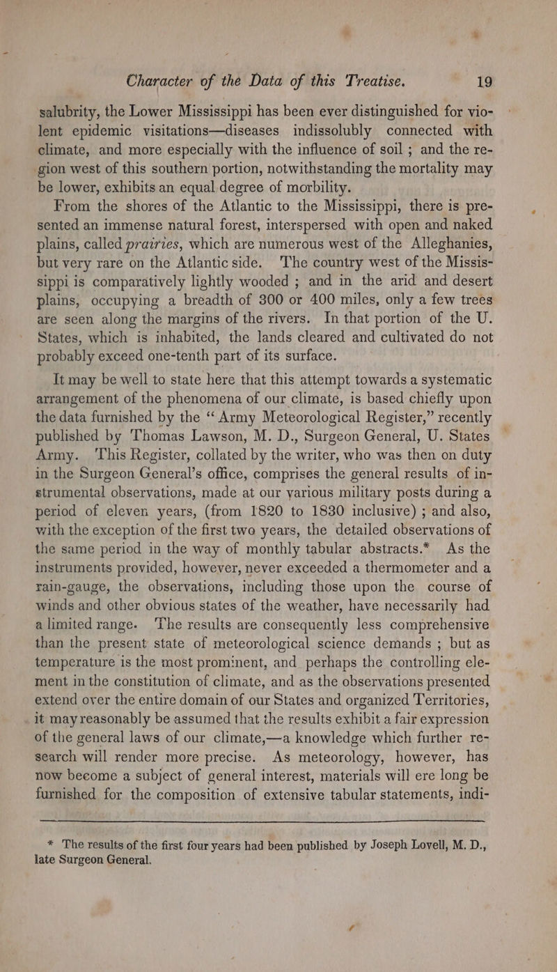 salubrity, the Lower Mississippi has been ever distinguished for vio- lent epidemic visitations—diseases indissolubly connected with climate, and more especially with the influence of soil ; and the re- gion west of this southern portion, notwithstanding the mortality may be lower, exhibits an equal degree of morbility. From the shores of the Atlantic to the Mississippi, there is pre- sented an immense natural forest, interspersed with open and naked plains, called prairies, which are numerous west of the Alleghanies, but very rare on the Atlantic side. The country west of the Missis- sippi is comparatively lightly wooded ; and in the arid and desert plains, occupying a breadth of 300 or 400 miles, only a few trees are seen along the margins of the rivers. In that portion of the U. States, which is inhabited, the lands cleared and cultivated do not probably exceed one-tenth part of its surface. It may be well to state here that this attempt towards a systematic arrangement of the phenomena of our climate, is based chiefly upon the data furnished by the ‘‘ Army Meteorological Register,” recently published by Thomas Lawson, M. D., sent General, U. States Army. ‘This Register, collated by the if ie who was then on duty in the Surgeon General’s office, comprises the general results of in- strumental observations, made at our yarious military posts during a period of eleven years, (from 1820 to 1830 inclusive) ; and also, with the exception of the first two years, the detailed observations of the same period in the way of monthly tabular abstracts.* As the instruments provided, however, never exceeded a thermometer and a rain-gauge, the observations, including those upon the course of winds and other obvious states of the weather, have necessarily had alimitedrange. ‘The results are consequently less comprehensive than the present state of meteorological science demands ; but as temperature is the most prominent, and perhaps the controlling ele- ment in the constitution of climate, and as the observations presented extend over the entire domain of our States and organized Territories, it may reasonably be assumed that the results exhibit a fair expression of the general laws of our climate,—a knowledge which further re- search will render more precise. As meteorology, however, has now become a subject of general interest, materials will ere long be furnished for the composition of extensive tabular statements, indi- * The results of the first four years had been published by Joseph Lovell, M. D., late Surgeon General.