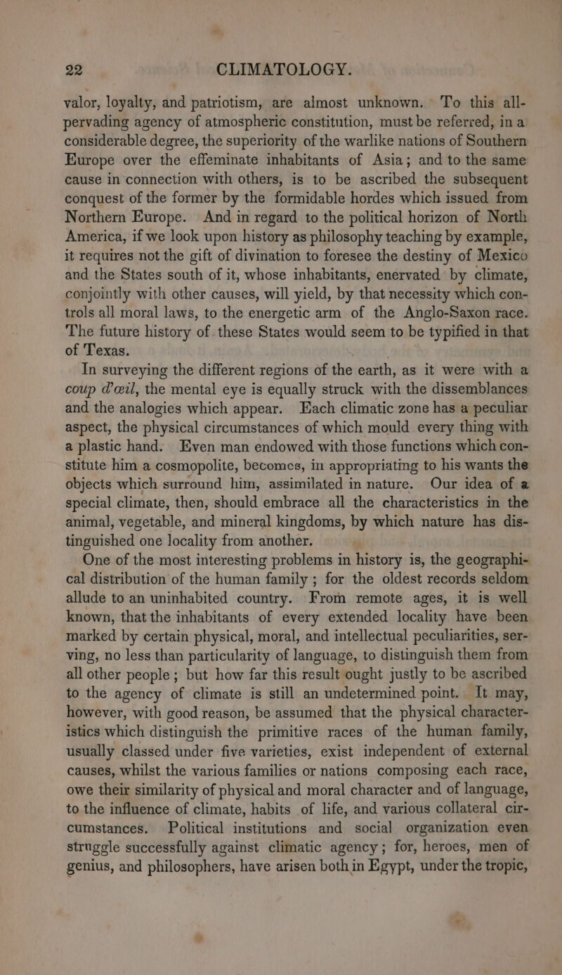 valor, loyalty, and patriotism, are almost unknown. To this all- pervading agency of atmospheric constitution, must be referred, ina considerable degree, the superiority of the warlike nations of Southern Europe over the effeminate inhabitants of Asia; and to the same cause in connection with others, is to be ascribed the subsequent conquest of the former by the formidable hordes which issued from Northern Europe. And in regard to the political horizon of North America, if we look upon history as philosophy teaching by example, it requires not the gift of divination to foresee the destiny of Mexico and the States south of it, whose inhabitants, enervated by climate, conjointly with other causes, will yield, by that necessity which con- trols all moral laws, to the energetic arm of the Anglo-Saxon race. The future history of these States would seem to be typified in that of Texas. In surveying the different regions of the earth, as it were with a coup dil, the mental eye is equally struck with the dissemblances and the analogies which appear. Each climatic zone has a peculiar aspect, the physical circumstances of which mould every thing with a plastic hand. Even man endowed with those functions which con- stitute him a cosmopolite, becomes, in appropriating to his wants the objects which surround him, assimilated in nature. Our idea of a special climate, then, should embrace all the characteristics in the animal, vegetable, and mineral kingdoms, by which nature has dis- tinguished one locality from another. One of the most interesting problems in history is, the geographi- cal distribution of the human family ; for the oldest records seldom allude to an uninhabited country. From remote ages, it is well known, that the inhabitants of every extended locality have been marked by certain physical, moral, and intellectual peculiarities, ser- ving, no less than particularity of language, to distinguish them from all other people ; but how far this result ought justly to be ascribed to the agency of climate is still an undetermined point. It may, however, with good reason, be assumed that the physical character- istics which distinguish the primitive races of the human family, usually classed under five varieties, exist independent of external causes, whilst the various families or nations composing each race, owe their similarity of physical and moral character and of language, to the influence of climate, habits of life, and various collateral cir- cumstances. Political institutions and social organization even strugcle successfully against climatic agency; for, heroes, men of genius, and philosophers, have arisen both in Egypt, under the tropic,