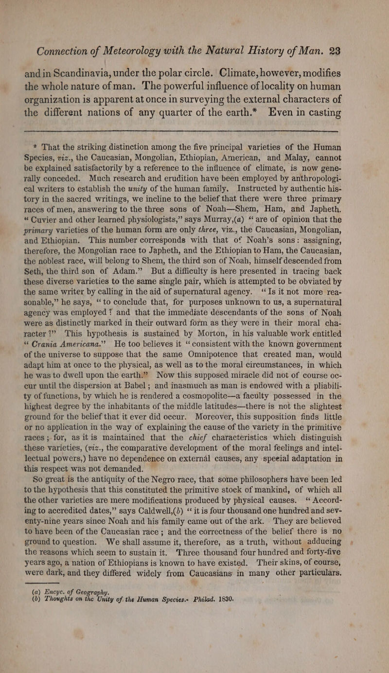 and in Scandinavia, under the polar circle. Climate, however, modifies the whole nature of man. The powerful influence of locality on human organization is apparent at once in surveying the external characters of the different nations of any quarter of the earth.* Even in casting * That the striking distinction among the five principal varieties of the Human Species, viz., the Caucasian, Mongolian, Ethiopian, American, and Malay, cannot be explained satisfactorily by a reference to the influence of climate, is now gene- rally conceded. Much research and erudition have been employed by anthropologi- cal writers to establish the wnity of the human family. Instructed by authentic his- tory in the sacred writings, we incline to the belief that there were three primary races of men, answering to the three sons of Noah—Shem, Ham, and Japheth. “ Cuvier and other learned physiologists,” says Murray,(a) ‘‘ are of opinion that the primary varieties of the human form are only three, viz., the Caucasian, Mongolian, and Ethiopian. This number corresponds with that of Noah’s sons: assigning, therefore, the Mongolian race to Japheth, and the Ethiopian to Ham, the Caucasian, the noblest race, will belong to Shem, the third son of Noah, himself descended from Seth, the third son of Adam.” But a difficulty is here presented in tracing back these diverse varieties to the same single pair, which is attempted to be obviated by the same writer by calling in the aid of supernatural agency. ‘Is it not more rea- sonable,” he says, ‘to conclude that, for purposes unknown to us, a supernatural agency was employed? and that the immediate descendants of the sons of Noah were as distinctly marked in their outward form as they were in their moral cha- racter ?” This hypothesis is sustained by Morton, in his valuable work entitled “ Crania Americana.” He too believes it ‘‘ consistent with the known government of the universe to suppose that the same Omnipotence that created man, would adapt him at once to the physical, as well as to the moral circumstances, in which he was to dwell upon the earth.” Now this supposed miracle did not of course oc- cur until the dispersion at Babel ; and inasmuch as man is endowed with a pliabili- ty of functions, by which he is rendered a cosmopolite—a faculty possessed in the highest degree by the inhabitants of the middle latitudes—there is not the slightest ground for the belief that it ever did occur. Moreover, this supposition finds little or no application in the way of explaining the cause of the variety in the primitive races ;-for, as itis maintained that the chief characteristics which distinguish these varieties, (viz., the comparative development of the moral feelings and intel- lectual powers,) have no dependence on external causes, any speeial adaptation in this respect was not demanded. So great is the antiquity of the Negro race, that some philosophers have been led to the hypothesis that this constituted the primitive stock of mankind, of which all the other varieties are mere modifications produced by physical causes. ‘ Accord- ing to accredited dates,” says Caldwell,(4) ‘‘ it is four thousand one hundred and sev- enty-nine years since Noah and his family came out of the ark. They are believed to have been of the Caucasian race ; and the correctness of the belief there is no ground to question. We shall assume it, therefore, as a truth, without adducing the reasons which seem to sustain it. Three thousand four hundred and forty-five years ago, a nation of Ethiopians is known to have existed. Their skins, of course, were dark, and they differed widely from Caucasians in many other particulars. (a) Encyc. of Geography. (b) Thoughts on the Unity of the Human Species.- Philad. 1830.