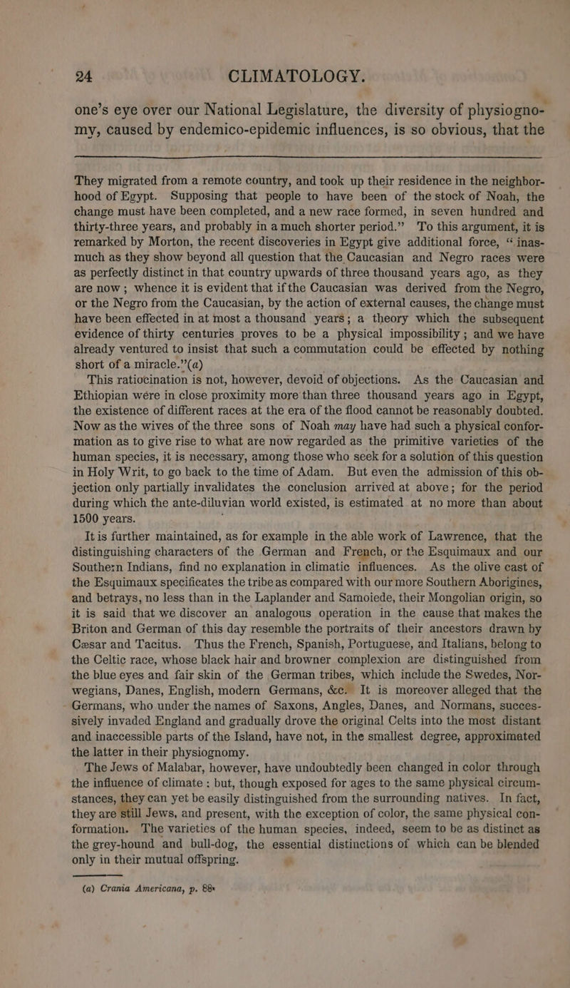 » . . . . . . one’s eye over our National Legislature, the diversity of physiogno- my, caused by endemico-epidemic influences, is so obvious, that the They migrated from a remote country, and took up their residence in the neighbor- hood of Egypt. Supposing that people to have been of the stock of Noah, the change must have been completed, and a new race formed, in seven hundred and thirty-three years, and probably in a much shorter period.” To this argument, it is remarked by Morton, the recent discoveries in Egypt give additional force, “ inas- much as they show beyond all question that the Caucasian and Negro races were as perfectly distinct in that country upwards of three thousand years ago, as they are now ; whence it is evident that ifthe Caucasian was derived from the Negro, or the Negro from the Caucasian, by the action of external causes, the change must have been effected in at most a thousand years; a theory which the subsequent evidence of thirty centuries proves to be a physical impossibility ; and we have already ventured to insist that such a commutation could be effected by nothing short of a miracle.’’(a) This ratiocination is not, however, devoid of objections. As the Caucasian and Ethiopian were in close proximity more than three thousand years ago in Egypt, the existence of different races at the era of the flood cannot be reasonably doubted. Now as the wives of the three sons of Noah may have had such a physical confor- mation as to give rise to what are now regarded as the primitive varieties of the human species, it is necessary, among those who seek for a solution of this question in Holy Writ, to go back to the time of Adam. But even the admission of this ob- jection only partially invalidates the conclusion arrived at above; for the period during which the ante-diluvian world existed, is estimated at no more than about 1500 years. It is further maintained, as for example in the able work of Lawrence, that the distinguishing characters of the German and French, or the Esquimaux and our Southern Indians, find no explanation in climatic influences. As the olive cast of the Esquimaux specificates the tribe as compared with our more Southern Aborigines, and betrays, no less than in the Laplander and Samoiede, their Mongolian origin, so it is said that we discover an analogous operation in the cause that makes the Briton and German of this day resemble the portraits of their ancestors drawn by Cesar and Tacitus. Thus the French, Spanish, Portuguese, and Italians, belong to the Celtic race, whose black hair and browner complexion are distinguished from the blue eyes and fair skin of the German tribes, which include the Swedes, Nor- wegians, Danes, English, modern Germans, &amp;c. It is moreover alleged that the Germans, who under the names of Saxons, Angles, Danes, and Normans, succes- sively invaded England and gradually drove the original Celts into the most distant and inaccessible parts of the Island, have not, in the smallest degree, approximated the latter in their physiognomy. The Jews of Malabar, however, have undoubtedly been changed in color through the influence of climate : but, though exposed for ages to the same physical circum- stances, they can yet be easily distinguished from the surrounding natives. In fact, they are still Jews, and present, with the exception of color, the same physical con- formation. The varieties of the human species, indeed, seem to be as distinct as the grey-hound and bull-dog, the essential distinctions of which can be blended only in their mutual offspring. (a) Crania Americana, p. 88