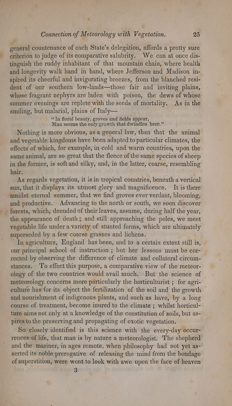 general countenance of each State’s delegation, affords a pretty sure criterion to judge of its comparative salubrity. We can at once dis- tinguish the ruddy inhabitant of that mountain chain, where health and longevity walk hand in hand, where Jefferson and Madison in- spired its cheerful and invigorating breezes, from the blanched resi- dent of our southern low-lands—those fair and inviting plains, whose fragrant zephyrs are laden with poison, the dews of whose summer evenings are replete with the seeds of mortality. As in the smiling, but malarial, plains of Italy— ‘¢Tn florid beauty, groves and fields appear, Man seems the only growth that dwindles here.” Nothing is more obvious, as a general law, than that the animal and vegetable kingdoms have been adapted to particular climates, the effects of which, for example, in cold and warm countries, upon the | ‘same animal, are so great that the fleece of the same species of sheep in the former, is soft and silky, and, in the latter, coarse, resembling hair. | | : As regards vegetation, it is in tropical countries, beneath a vertical sun, that it displays its utmost glory and magnificence. It is there amidst eternal summer, that we find groves ever verdant, blooming, and productive. Advancing to the north or south, we soon discover forests, which, denuded of their leaves, assume, during half the year, the appearance of death; and still approaching the poles, we meet vegetable life under a variety of stunted forms, which are ultimately superseded by a few coarse grasses and lichens. In agriculture, England has been, and to a certain extent still is, our principal school of instruction; but her Jessons must be cor- rected by observing the difference of climate and collateral circum- stances. ‘To effect this purpose, a comparative view of the meteor- ology of the two countries would avail much. But the science of meteorology concerns more particularly the horticulturist ; for agri- culture has for its object the fertilization of the soil and the growth and nourishment of indigenous plants, and such as have, by a long course of treatment, become inured to the climate ; whilst horticul- ture aims not only at a knowledge of the constitution of soils, but as- pires to the preserving and propagating of exotic vegetation. So closely identified is this science with the every-day occur- rences of life, that man is by nature a meteorologist. The shepherd and the mariner, in ages remote, when philosophy had not yet as- serted its noble prerogative of releasing the mind from the bondage of superstition, were wont to look with awe. upon the face of heaven 3
