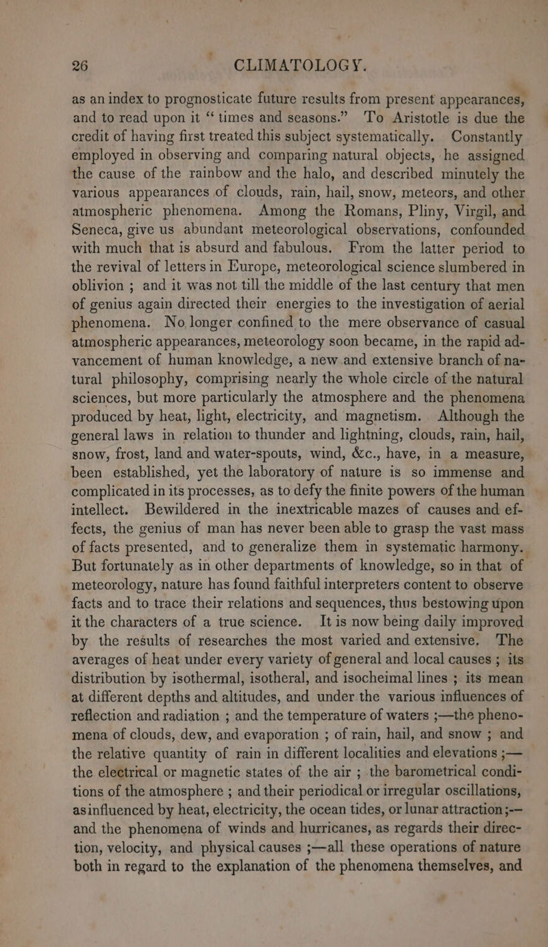 ‘ as an index to prognosticate future results from present appearances, and to read upon it “‘ times and seasons.” ‘To Aristotle is due the credit of having first treated this subject systematically. Constantly employed in observing and comparing natural objects, he assigned the cause of the rainbow and the halo, and described minutely the various appearances of clouds, rain, hail, snow, meteors, and other atmospheric phenomena. Among the Romans, Pliny, Virgil, and Seneca, give us abundant meteorological observations, confounded with much that is absurd and fabulous. From the latter period to the revival of lettersin Europe, meteorological science slumbered in oblivion ; and it was not till the middle of the last century that men of genius again directed their energies to the investigation of aerial phenomena. No longer confined to the mere observance of casual atmospheric appearances, meteorology soon became, in the rapid ad- vancement of human knowledge, a new.and extensive branch of na- tural philosophy, comprising nearly the whole circle of the natural sciences, but more particularly the atmosphere and the phenomena produced by heat, light, electricity, and magnetism. Although the general laws in relation to thunder and lightning, clouds, rain, hail, snow, frost, land and water-spouts, wind, &c., have, in a measure, been established, yet the laboratory of nature is so immense and complicated in its processes, as to defy the finite powers of the human intellect. Bewildered in the inextricable mazes of causes and ef- fects, the genius of man has never been able to grasp the vast mass of facts presented, and to generalize them in systematic harmony. But fortunately as in other departments of knowledge, so in that of meteorology, nature has found faithful interpreters content to observe facts and to trace their relations and sequences, thus bestowing upon it the characters of a true science. It is now being daily improved by the results of researches the most varied and extensive. The averages of heat under every variety of general and local causes ; its distribution by isothermal, isotheral, and isocheimal lines ; its mean at different depths and altitudes, and under the various influences of reflection and radiation ; and the temperature of waters ;—the pheno- mena of clouds, dew, and evaporation ; of rain, hail, and snow ; and the relative quantity of rain in different localities and elevations ;— the electrical or magnetic states of the air ; the barometrical condi- tions of the atmosphere ; and their periodical or irregular oscillations, asinfluenced by heat, electricity, the ocean tides, or lunar attraction ;-— and the phenomena of winds and hurricanes, as regards their direc- tion, velocity, and physical causes ;—all these operations of nature both in regard to the explanation of the phenomena themselves, and