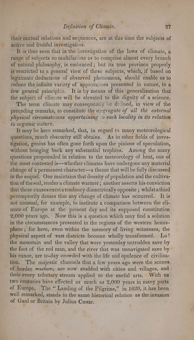 their mutual Hatton and sequences, are at this time ies subjects of active and fruitful investigation. It is thus seen that in the investigation of the laws of climate, a range of subjects so multifarious as to comprise almost every branch of natural philosophy, is embraced; but its true province properly is restricted to a general view of these subjects, which, if based on legitimate deductions of observed phenomena, should enable us to reduce the infinite variety of appearances presented in nature, to a few general principles. It is by means of this generalization that the subject of climate will be elevated to the dignity of a science. The term climate may consequently be dc‘ined, in view of the preceding remarks, to constitute the aggregate of all the external physical circumstances appertaining io each locality in its relation to organic nature. It may be here remarked, that, in regard to many meteorological questions, much obscurity still obtains. As in other fields of inves- tigation, genius has often gone forth upon the pinions of speculation, without bringing back any substantial trophies. Among the many questions propounded in relation to the meteorology of heat, one of the most contested is—whether climates have undergone any material change of a permanent character—a theme that will be fully discussed in the sequel. One maintains that density of population and the cultiva- tion of the soil, render a climate warmer; another asserts his conviction that these causes exerta tendency diametrically opposite ; whilsta third peremptorily denies that any change of climate has occurred. It is not unusual, for example, to institute a comparison between the cli- mate of Europe at the present day and its supposed constitution 2,000 years ago. Now this is a question which may find a solution in the circumstances presented in the regions of the western hemis- phere ; for here, even within the memory of living witnesses, the physical aspect of vast districts become wholly tradi batn 2d Lo! the mountain and the valley that were yesterday untrodden save by the foot of the red man, and the river that was unnavigated save by his canoe, are to-day crowded with the life and opulence of civiliza- tion. The majestic channels that a few years ago were the scenes of border warfare, are now studded with cities and. villages, and their every tributary stream applied to the useful arts. With us. two centuries have effected as much as 2,000 years in many parts of Europe. The “ Landing of the Pilgrims,” in 1620, it has been well remarked, stands in the same historical relation as the invasion of Gaul or Britain by Julius Cesar.