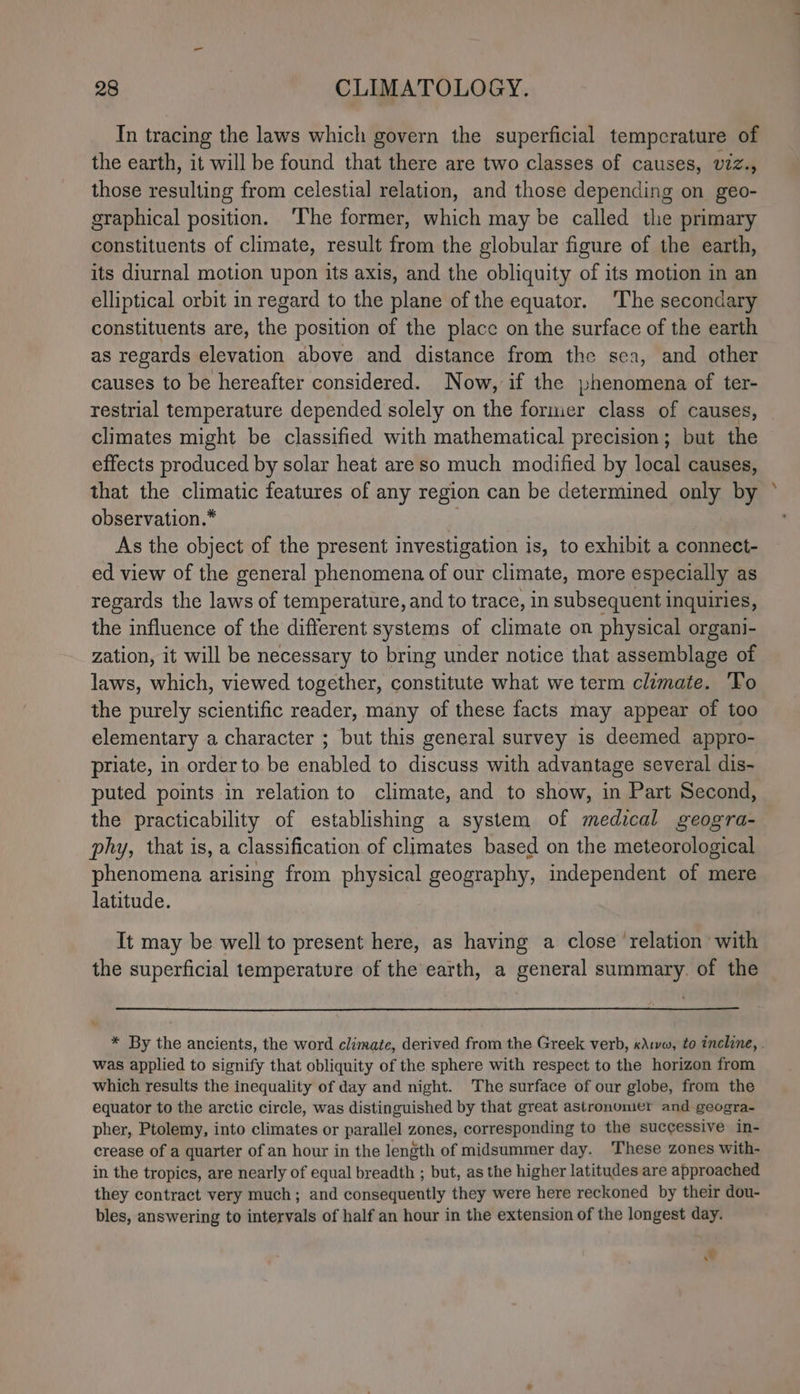 In tracing the laws which govern the superficial tempcrature of the earth, it will be found that there are two classes of causes, viz., those resulting from celestial relation, and those depending on geo- graphical position. ‘The former, which may be called the primary constituents of climate, result from the globular figure of the earth, its diurnal motion upon its axis, and the obliquity of its motion in an elliptical orbit in regard to the plane of the equator. ‘The secondary constituents are, the position of the place on the surface of the earth as regards elevation above and distance from the sea, and other causes to be hereafter considered. Now, if the phenomena of ter- restrial temperature depended solely on the former class of causes, climates might be classified with mathematical precision; but the effects produced by solar heat are so much modified by local causes, that the climatic features of any region can be determined only by observation.* | As the object of the present investigation is, to exhibit a connect- ed view of the general phenomena of our climate, more especially as regards the laws of temperature, and to trace, in subsequent inquiries, the influence of the different systems of climate on physical organi- zation, it will be necessary to bring under notice that assemblage of laws, which, viewed together, constitute what we term climate. ‘Yo the purely scientific reader, many of these facts may appear of too elementary a character ; but this general survey is deemed appro- priate, in order to be enabled to discuss with advantage several dis- puted points in relation to climate, and to show, in Part Second, the practicability of establishing a system of medical geogra- phy, that is, a classification of climates based on the meteorological phenomena arising from physical geography, independent of mere latitude. It may be well to present here, as having a close ‘relation with the superficial temperature of the earth, a general summary. of the * By the ancients, the word climate, derived from the Greek verb, «\1va, to incline, . was applied to signify that obliquity of the sphere with respect to the horizon from which results the inequality of day and night. The surface of our globe, from the equator to the arctic circle, was distinguished by that great astronomer and geogra- pher, Ptolemy, into climates or parallel zones, corresponding to the successive in- crease of a quarter of an hour in the length of midsummer day. These zones with- in the tropics, are nearly of equal breadth ; but, as the higher latitudes are approached they contract very much; and consequently they were here reckoned by their dou- bles, answering to intervals of half an hour in the extension of the longest day. A