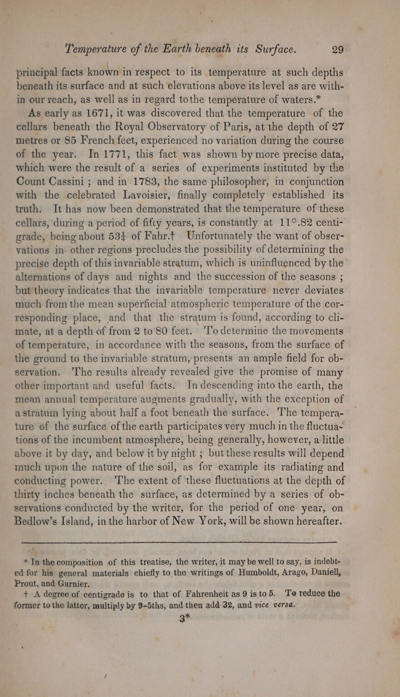 Temperature of the Earth beneath its Surface. 99 principal facts known in respect to its temperature at such depths beneath its surface and at such elevations above its level as are with- in our reach, as well as in regard tothe temperature of waters.* As early as 1671, it was discovered that the temperature of. the cellars beneath the Royal Observatory of Paris, at the depth of 27 metres or 85 French feet, experienced no variation during the course of the year. In 1771, this fact was shown by more precise data, which were the result of a series of experiments instituted by the Count Cassini ; and in 1783, the same philosopher, in conjunction with the celebrated Lavoisier, finally completely established its truth. It has now been demonstrated that the temperature of these cellars, during a period of fifty years, is constantly at 11°.82 centi- grade, being about 534 of Fahr.t Unfortunately the want of obser- vations in thet regions precludes the possibility of determining the precise depth of this invariable stratum, which is uninfluenced By the alternations of days and nights and the succession of the seasons ; but theory indicates that the invariable temperature never deviates much from the mean superficial atmospheric temperature of the cor- responding place, and that the stratum is found, according to cli- mate, at a depth of from 2 to'80 feet. 'T'o determine the movements of temperature, in accordance with the seasons, from the surface of the ground to the invariable stratum, presents an ample field for ob- servation. ‘The results already revealed give the promise of many other important and useful facts. In descending into the earth, the mean annual temperature augments gradually, with the exception of astratum lying about half a foot beneath the surface. The tempera- ture of the surface of the earth participates very much in the fluctua- tions of the incumbent atmosphere, being generally, however, alittle above it by day, and below it by night ; but these results will depend much upon the nature of the soil, as for example its radiating and conducting power. The extent of these fluctuations at the depth of thirty inches beneath the surface, as determined by a series of ob- servations conducted by the writer, for the period of one: year, on Bedlow’s Island, in the harbor of New York, will be shown hereafter.