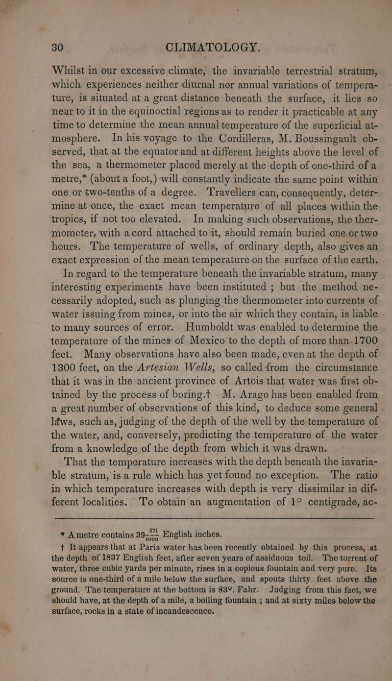 Whilst in our excessive climate, the invariable terrestrial stratum, which experiences neither diurnal nor annual variations of tempera- ture, is situated at a great distance beneath the surface, it lies so near to it in the equinoctial regions as to render it practicable at any time to determine the mean annual temperature of the superficial at- mosphere. In his voyage to the Cordilleras, M. Boussingault ob- served, that at the equator and at different heights above the level of the sea, a thermometer placed merely at the depth of one-third of a metre,* (about a foot,) will constantly indicate the same point within one or two-tenths of a degree. Travellers can, consequently, deter- mine at once, the exact mean temperature of all places within the tropics, if not too elevated. In making such observations, the ther- mometer, with acord attached to it, should remain buried one or two hours. The temperature of wells, of ordinary depth, also gives an exact expression of the mean temperature on the surface of the earth. In regard to the temperature beneath the invariable stratum, many interesting experiments have been-instituted ; but the method ne- cessarily adopted, such as plunging the thermometer into currents of water issuing from mines, or into the air which they contain, is liable to many sources of error. Humboldt was enabled to determine the temperature of the mines of Mexico to the depth of more than. 1700 feet. Many observations have also been made, even at the depth of 1300 feet, on the Artestan Wells, so calledfrom the circumstance that it was in the ancient province of Artois that water was first ob- tained by the process of boring.t M. Arago has been enabled from a great number of observations of this kind, to deduce some general - ldws, such as, judging of the depth of the well by the temperature of the water, and, conversely, predicting the temperature of the water from a knowledge of the depth from which it was drawn. That the temperature increases with the depth beneath the invaria- ble stratum, is a rule which has yet found no exception. ‘The ratio in which temperature increases with depth is very dissimilar in dif- ferent localities. ‘To obtain an augmentation of 1° centigrade, ac- * A metre contains 39-—— English inches. + It appears that at Paris water has been recently obtained by this process, at the depth of 1837 English feet, after seven years of assiduous toil. The torrent of water, three cubic yards per minute, rises in a copious fountain and very pure. Its source is one-third of a mile below the surface, and spouts thirty feet above the ground. The temperature at the bottom is 83°. Fahr. Judging from this fact, we should have, at the depth of a mile, a boiling fountain ; and at sixty miles below the surface, rocks in a state of incandescence.