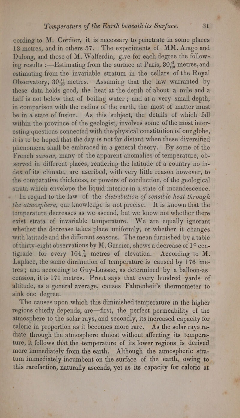 cording to M. Cordier, it is necessary to penetrate in some places 13 metres, and in others 57. The experiments of MM. Arago and Dulong, and those of M. Walferdin, give for each degree the follow- ing results :—Estimating from the surface at Paris, 30; metres, and estimating from the invariable stratum in the cellars of the Royal Observatory, 30;4, metres. Assuming that the law warranted by these data holds good, the heat at the depth of about a mile and a half is not below that of boiling water; and at a very small depth, in comparison with the radius of the earth, the most of matter must be in a state of fusion. As this ‘subject, the details of which fall within the province of the geologist, involves some of the most inter- esting questions connected with the physical constitution of our globe, it is to be hoped that the day is not far distant when these diversified phenomena shall be embraced in a general theory. By some of the French savans, many of the apparent anomalies of temperature, ob- served in different places, rendering the latitude of a country no in- dex of its climate, are ascribed, with very little reason however, to the comparative thickness, or powers of conduction, of the geological strata which envelope the liquid interior in a state of incandescence. In regard to the law of the distribution of sensible heat through © the atmosphere, our knowledge is not precise. It is known that the temperature decreases as we ascend, but we know not whether there exist strata of invariable temperature. We are equally ignorant whether the decrease takes place uniformly, or whether it changes with latitude and the different seasons. The mean furnished by a table of thirty-eight observations by M. Garnier, shows a decrease of 1° cen- tigrade for every 1645 metres of elevation. According to M. Liaphice, the same diminution of temperature is caused by 176 me- tres ; and according to Guy-Lussac, as determined by a balloon-as cension, it is 171 metres. Prout says that every hundred yards of altitude, as a general average, causes Fahrenheit’s thermometer to sink one degree. The causes upon which this diminished temperature in the higher regions chiefly depends, are—first, the perfect permeability of the atmosphere to the solar rays, and secondly, its increased capacity for caloric in proportion as it becomes more rare. As the solar rays ra- diate through the atmosphere almost without affecting its tempera- ture, it follows that the temperature of its lower regions is derived more immediately from the earth. Although the atmospheric stra- tum immediately incumbent on the surface of the earth, owing to this rarefaction, naturally ascends, yet as its capacity for caloric at
