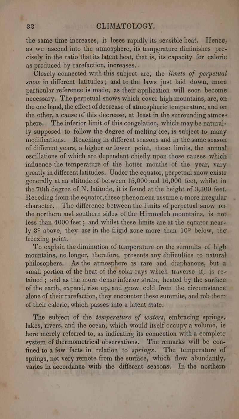 the same time increases, it loses rapidly its sensible heat. Hence, as we ascend into the atmosphere, its temperature diminishes pre- cisely in the ratio that its latent heat, that is, its capacity for calorie as produced by rarefaction, increases. . Closely connected with this subject are, the limits of perpetual snow in different latitudes; and to the laws just laid down, more particular reference is made, as their application will soon become necessary. ‘The perpetual snows which cover high mountains, are, on the one hand, the effect of decrease of atmospheric temperature, and on the other, a cause of this decrease, at least in the surrounding atmos phere. The inferior limit of this congelation, which may be natural- ly supposed to follow the degree of melting ice, is subject to many modifications. Reaching indifferent seasons and in the same season of different years, a higher or lower point, these limits, the annual oscillations of which are dependent chiefly upon those causes which influence the temperature of the hotter months of the year, vary greatly in different latitudes. Under the equator, perpetual snow exists generally at an altitude of between 15,000 and 16,000 feet, whilst in the 70th degree of N. latitude, it is found at the height of 3,300 feet. Receding from the equator, these phenomena assume.a more irregular character. ‘Ihe difference between the limits of perpetual snow on the northern and southern sides of the Himmaleh mountains, is not less than 4000 feet ; and whilst these limits are at the equator near- ly 8° above, they are in the frigid zone more than 10° below, the freezing point. To explain the diminution of temperature on the summits of high mountains, no longer, therefore, presents any difficulties to natural philosophers. As the atmosphere is rare and diaphanous, but @ small portion of the heat of the solar rays which traverse it, is re- tained; and as the more dense inferior strata, heated by the surface of the earth, expand, rise up, and grow cold from the circumstance alone of their rarefaction, they encounter these summits, and rob: them: of their caloric, which passes into a latent state. The subject of the temperature of waters, embracing springs, lakes, rivers, and the ocean, which would itself occupy a volume, is here merely referred to, as indicating its connection with a complete system of thermometrical observations. ‘The remarks will be con- fined to a few facts in relation to springs. The temperature of springs, not very remote from the surface, which flow abundantly, varies in accordance with the different seasons. In the northern