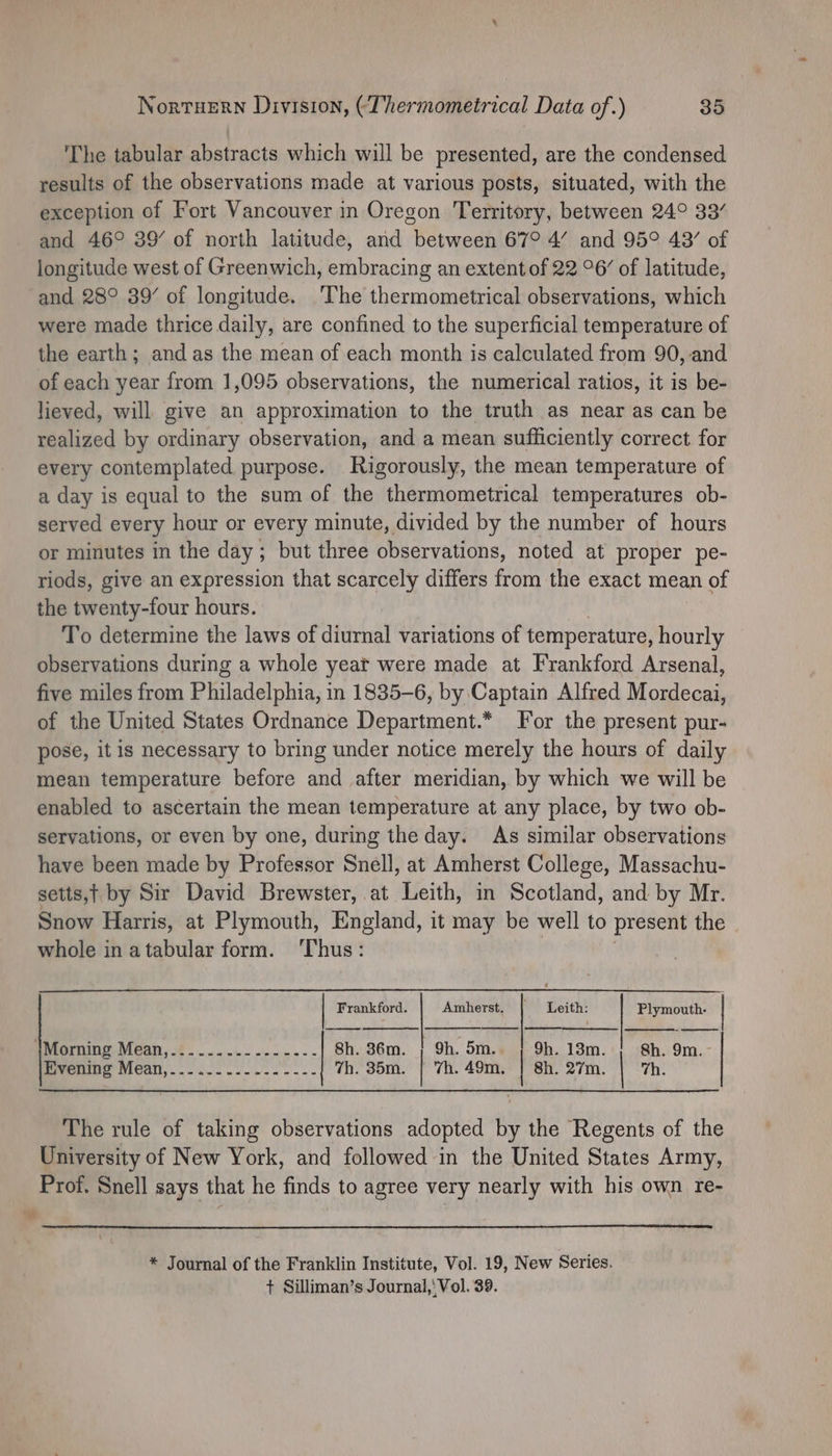 ‘The tabular abstracts which will be presented, are the condensed results of the observations made at various posts, situated, with the exception of Fort Vancouver in Oregon Territory, between 24° 33/ and 46° 39’ of north latitude, and between 67° 4’ and 95° 49’ of longitude west of Greenwich, embracing an extent of 22 °6/ of latitude, and 28° 39’ of longitude. The thermometrical observations, which were made thrice daily, are confined to the superficial temperature of the earth; and as the mean of each month is calculated from 90, and of each year from 1,095 observations, the numerical ratios, it is be- lieved, will give an approximation to the truth as near as can be realized by ordinary observation, and a mean sufficiently correct for every contemplated purpose. Rigorously, the mean temperature of a day is equal to the sum of the thermometrical temperatures ob- served every hour or every minute, divided by the number of hours or minutes in the day ; but three observations, noted at proper pe- riods, give an expression that scarcely differs from the exact mean of the twenty-four hours. To determine the laws of diurnal variations of temperature, hourly observations during a whole yeat were made at Frankford Arsenal, five miles from Philadelphia, in 1835-6, by Captain Alfred Mauieans of the United States Ordnance Department.* For the present pur- pose, it is necessary to bring under notice merely the hours of daily mean temperature before and after meridian, by which we will be enabled to ascertain the mean temperature at any place, by two ob- servations, or even by one, during the day. As similar observations have been made by Professor Snell, at Amherst College, Massachu- setts,t by Sir David Brewster, at Leith, in Scotland, and by Mr. Snow Harris, at Plymouth, England, it may be well to present the whole in atabular form. ‘Thus: Leith: | Frankford. Amherst. Plymouth- | emorming- Mean, €......- -..-.-- 8h. 36m. ; 9h. 5m.. ; 9h. 13m. ; 8h. 9m.- Evening Mean,..-..-......----| 7h. 35m. | 7h. 49m. | 8h. 27m. | 7h. The rule of taking observations adopted by the Regents of the University of New York, and followed in the United States Army, Prof. Snell says that he finds to agree very nearly with his own re- * Journal of the Franklin Institute, Vol. 19, New Series. + Silliman’s Journal,‘ Vol. 39.