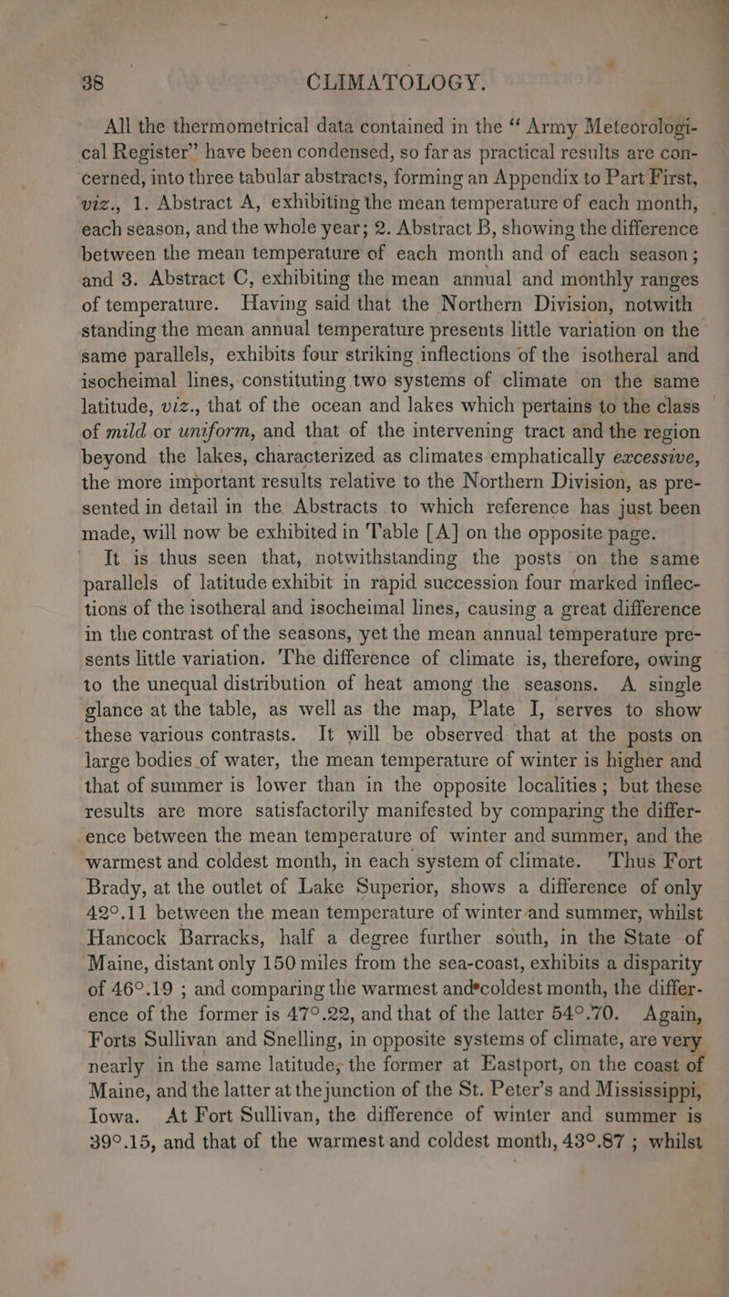 All the thermometrical data contained in the “‘ Army Meteorologi- cal Register” have been condensed, so far as practical results are con- cerned, into three tabular abstracts, forming an Appendix to Part First, viz., 1. Abstract A, exhibiting the mean temperature of each month, — each season, and the whole year; 2. Abstract B, showing the difference between the mean temperature of each month and éf each season ; and 3. Abstract C, exhibiting the mean annual and monthly ranges of temperature. Having said that the Northern Division, HOtwith standing the mean annual temperature presents little variation on the same parallels, exhibits four striking inflections of the isotheral and isocheimal lines, constituting two systems of climate on the same latitude, viz., that of the ocean and lakes which pertains to the class — of mild or a etn and that of the intervening tract and the region beyond the lakes, characterized as climates emphatically eacessive, the more important results relative to the Northern Division, as pre- sented in detail in the Abstracts to which reference has just been made, will now be exhibited in Table [A] on the opposite page. It is thus seen that, notwithstanding the posts on the same parallels of latitude exhibit in rapid succession four marked inflec- tions of the isotheral and isocheimal lines, causing a great difference in the contrast of the seasons, yet the mean annual temperature pre- sents little variation. ‘The difference of climate is, therefore, owing to the unequal distribution of heat among the seasons. A single glance at the table, as well as the map, Plate I, serves to show these various contrasts. It will be observed that at the posts on large bodies of water, the mean temperature of winter is higher and that of summer is lower than in the opposite localities; but these results are more satisfactorily manifested by comparing the differ- -ence between the mean temperature of winter and summer, and the warmest and coldest month, in each system of climate. Thus Fort Brady, at the outlet of Lake Superior, shows a difference of only 42°.11 between the mean temperature of winter and summer, whilst Hancock Barracks, half a degree further south, in the State of Maine, distant only 150 miles from the sea-coast, exhibits a disparity of 46°.19 ; and comparing the warmest and*coldest month, the differ- ence of the former is 47°.22, and that of the latter 54°.70. Again, Forts Sullivan and Snelling, in opposite systems of climate, are ver nearly in the same latitude; the former at Eastport, on the code Maine, and the latter at the junction of the St. Peter’s and Mississippi, Iowa. At Fort Sullivan, the difference of winter and summer is 39°.15, and that of the warmest.and coldest month, 48°.87 ; whilst