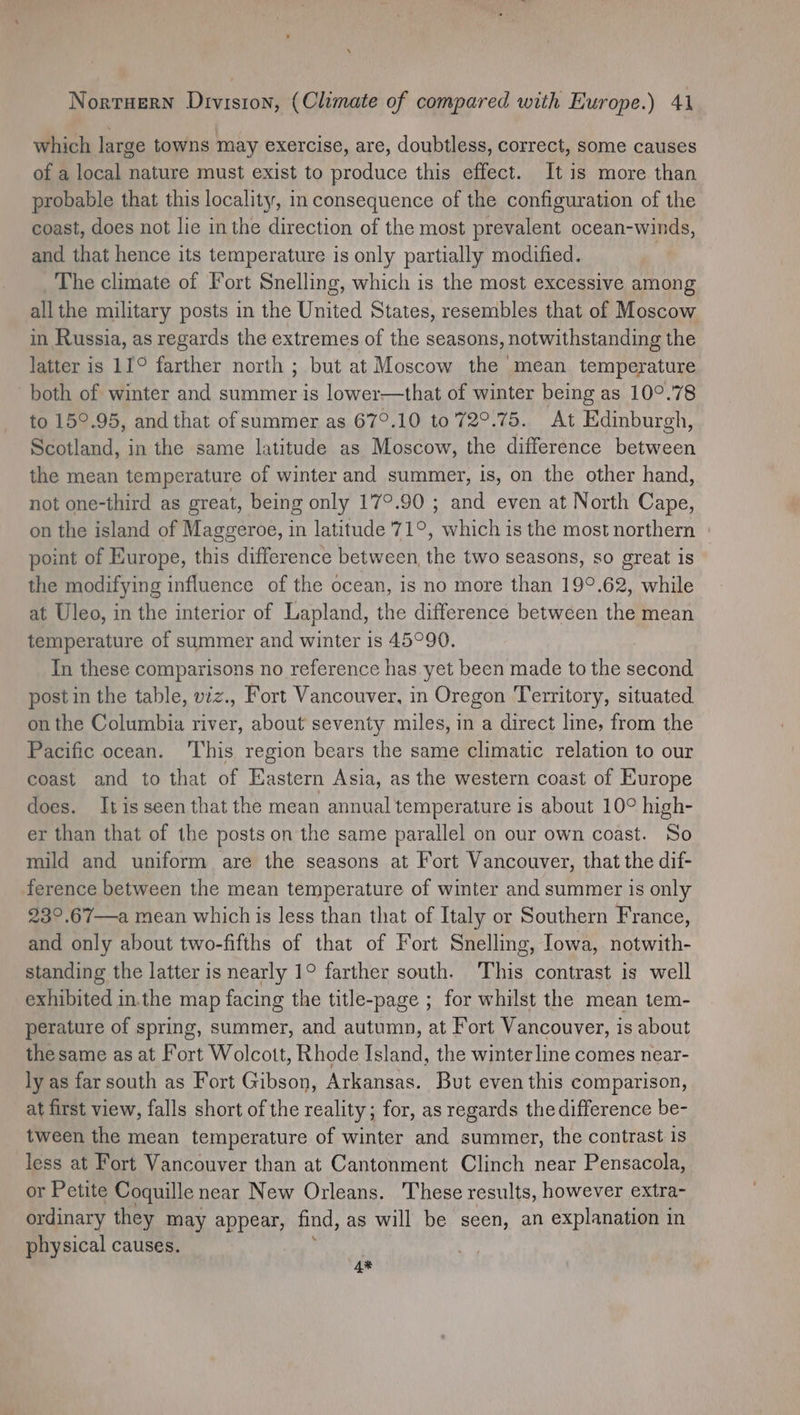 which large towns may exercise, are, doubtless, correct, some causes of a local nature must exist to produce this effect. It is more than probable that this locality, in consequence of the configuration of the coast, does not lie inthe direction of the most prevalent ocean-winds, and that hence its temperature is only partially modified. The climate of Fort Snelling, which is the most excessive among allthe military posts in the United States, resembles that of Moscow in Russia, as regards the extremes of the seasons, notwithstanding the latter is 11° farther north ; but at Moscow the mean temperature both of winter and summer is lower—that of winter being as 10°.78 to 15°.95, and that of summer as 67°.10 to 72°.75. At Edinburgh, Scotland, in the same latitude as Moscow, the difference between the mean temperature of winter and summer, is, on the other hand, not one-third as great, being only 17°.90 ; a even at North Cape, on the island of Maggeroe, in latitude 71°, which is the most northern point of Europe, this difference between, the two seasons, so great is the modifying influence of the ocean, is no more than 19°.62, while at Uleo, in the interior of Lapland, the difference between the mean temperature of summer and winter is 45°90. In these comparisons no reference has yet been made to the second post in the table, viz., Fort Vancouver, in Oregon Territory, situated on the Columbia river, about seventy miles, in a direct line, from the Pacific ocean. This region bears the same climatic relation to our coast and to that of Eastern Asia, as the western coast of Europe does. Itisseen that the mean annual temperature is about 10° high- er than that of the posts on the same parallel on our own coast. So mild and uniform are the seasons at Fort Vancouver, that the dif- ference between the mean temperature of winter and summer is only 23°.67—a mean which is less than that of Italy or Southern France, and only about two-fifths of that of Fort Snelling, Iowa, notwith- standing the latter is nearly 1° farther south. This contrast is well exhibited in.the map facing the title-page ; for whilst the mean tem- perature of spring, summer, and autumn, at Fort Vancouver, is about the same as at Fort Wolcott, Rhode Island, the winter line comes near- ly as far south as Fort Gibson, Arkansas. But even this comparison, at first view, falls short of the reality; for, as regards the difference be- tween the mean temperature of winter and summer, the contrast is less at Fort Vancouver than at Cantonment Clinch near Pensacola, or Petite Coquille near New Orleans. These results, however extra- ordinary they may appear, find, as will be seen, an explanation in physical causes. 4%