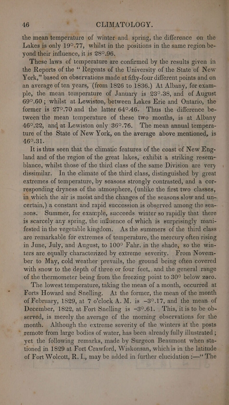 the mean temperature of winter and spring, the difference on the Lakes i is only 19°.77, whilst in the positions in the same region be- yond their influence, it is 28°.96. These laws of temperature are confirmed by the results given in the Reports of the “‘ Regents of the University of the State of New York,” based on observations made at fifty-four different points and on ple, the mean temperature of January is 23°.38, and of August 69°.60; whilst at Lewiston, between Lakes Erie and Ontario, the tween the mean temperature of these two months, is at Albany 46°.22, and at Lewiston only 369.76. ‘The mean annual tempera- 46°.31. It is thus seen that the climatic features of the coast of New Eng- land and of the region of the great lakes, exhibit a striking resem- blance, whilst those of the third class of the same Division are very dissimilar. In the climate of the third class, distinguished by great extremes of temperature, by seasons strongly contrasted, and a cor- responding dryness of the atmosphere, (unlike the first two classes, in which the air is moist and the changes of the seasons slow and un- sons. Summer, for example, succeeds winter so rapidly that there is scarcely any spring, the influence of which is surprisingly mani- are remarkable for extremes of temperature, the mercury often rising in June, July, and August, to 100° Fahr. in the shade, so the win- ters are equally pharactess Med by extreme severity. From Novem- ber to May, cold weather prevails, the: ground being often covered with snow to the depth of three or four feet, and the general range of the thermometer being from the freezing point to 30° below zero. The lowest temperature, taking the mean of a month, occurred at Forts Howard and Snelling. At the former, the mean of the month of February, 1829, at 7 o’clock A. M. is -3°.17, and the mean. of December, 1822, at Fort Snelling is -3°.61. . This, it is to be ob- served, is merely the average of the morning observations for the month. Although the extreme severity of the winters at the posts remote from large bodies of water, has been already fully illustrated ; yet the following remarks, made by Surgeon Beaumont when sta- tioned in 1829 at Fort Crawford, Wiskonsan, which is in the latitude of Fort Wolcott, R. I., may be added in further elucidation :—‘ The