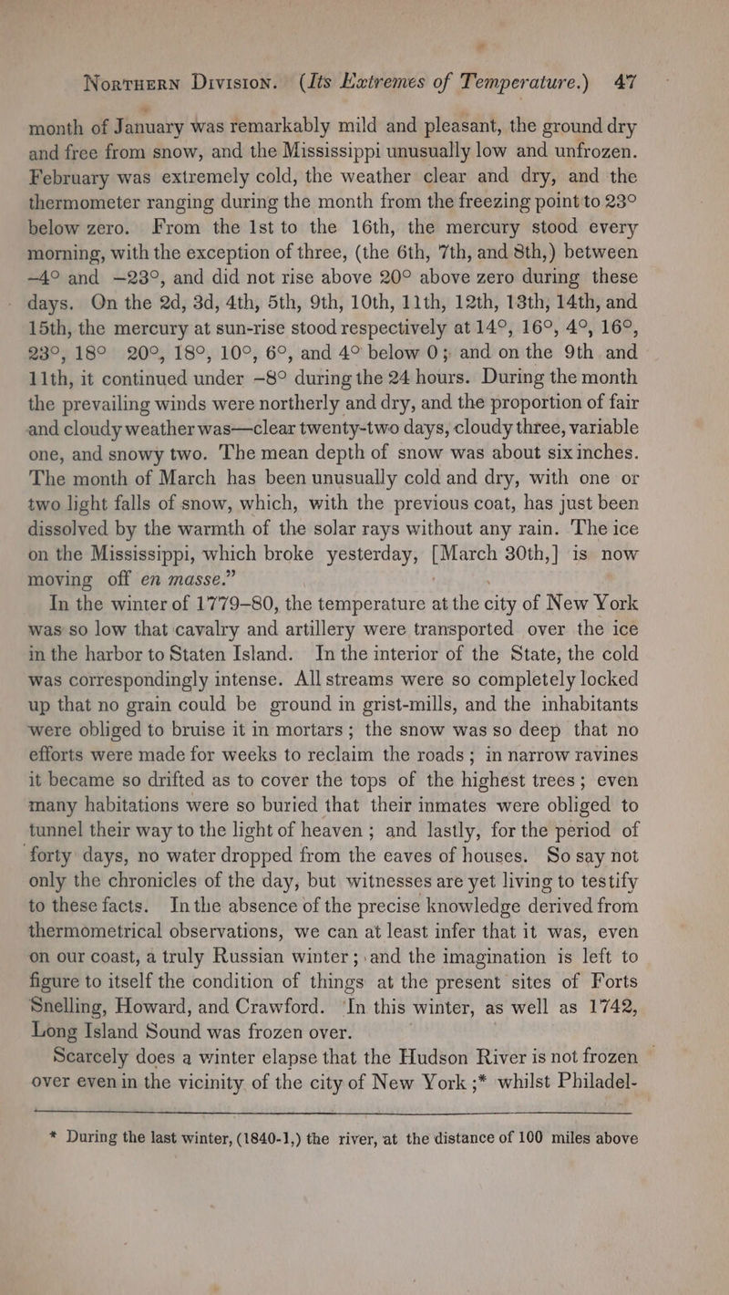 “ Nortuern Division. (Its Extremes of Temperature.) 47 month of January was remarkably mild and pleasant, the ground dry and free from snow, and the Mississippi unusually low and unfrozen. February was extremely cold, the weather clear and dry, and the thermometer ranging during the month from the freezing point'to 23° below zero. From the Ist to the 16th, the mercury stood every morning, with the exception of three, (the 6th, 7th, and 8th,) between ~4° and —23°, and did not rise above 20° above zero during these days. On the 2d, 3d, 4th, 5th, 9th, 10th, 11th, 12th, 13th, 14th, and 15th, the mercury at sun-rise stood respectively at 14°, 16°, 4°, 16°, 23°, 18° 20°, 18°, 10°, 6°, and 4° below 0; and on the 9th and 11th, it continued under —8° during the 24 hours. During the month the prevailing winds were northerly and dry, and the proportion of fair and cloudy weather was—clear twenty-two days, cloudy three, variable one, and snowy two. The mean depth of snow was about six inches. The month of March has been unusually cold and dry, with one or two light falls of snow, which, with the previous coat, has just been dissolved by the warmth of the solar rays without any rain. The ice on the Mississippi, on broke yesterday, per 30th,] is now moving off en masse.’ In the winter of 1779-80, the temperature at the art of New York was so low that cavalry and artillery were transported over the ice in the harbor to Staten Island. In the interior of the State, the cold was correspondingly intense. All streams were so completely locked up that no grain could be ground in grist-mills, and the inhabitants were obliged to bruise it in mortars; the snow was so deep that no efforts were made for weeks to reclaim the roads; in narrow ravines it became so drifted as to cover the tops of the highest trees; even many habitations were so buried that their inmates were obliged to tunnel their way to the light of heaven; and lastly, for the period of forty days, no water dropped from the eaves of houses. So say not only the chronicles of the day, but witnesses are yet living to testify to these facts. Inthe absence of the precise knowledge derived from thermometrical observations, we can at least infer that it was, even on our coast, a truly Russian winter ;.and the imagination is left to figure to itself the condition of things at the present sites of Forts Snelling, Howard, and Crawford. in this winter, as well as 1742, Long Island Sound was frozen over. Scarcely does a winter elapse that the Hudson River is not frozen over even in the vicinity of the city of New York ;* whilst Philadel- * During the last winter, (1840-1,) the river, at the distance of 100 miles above
