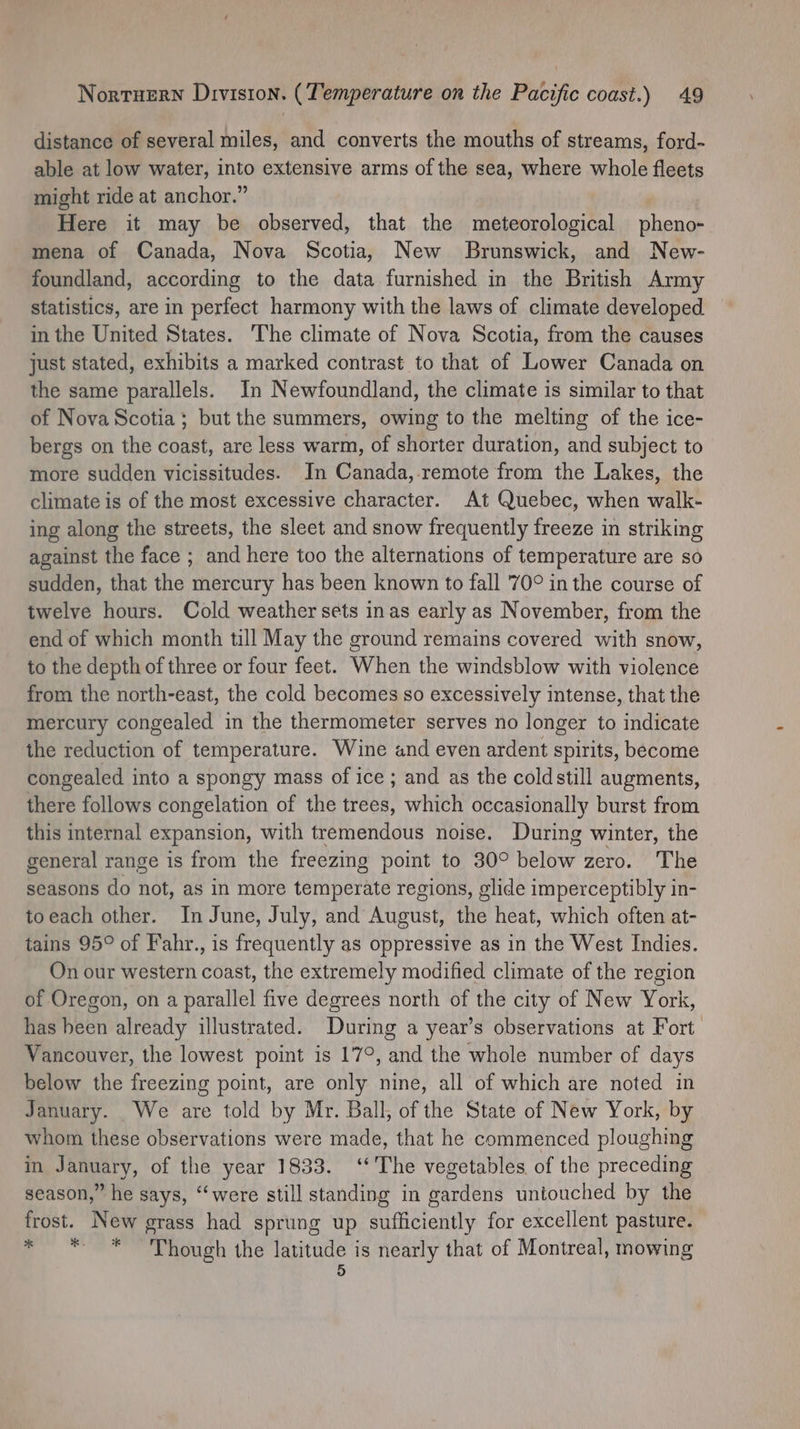 Nortuern Division. (Temperature on the Pacific coast.) 49 distance of several miles, and converts the mouths of streams, ford- able at low water, into extensive arms of the sea, where whole fleets might ride at anchor.” Here it may be observed, that the meteorological pheno- mena of Canada, Nova Scotia, New Brunswick, and New- foundland, according to the data furnished in the British Army statistics, are in perfect harmony with the laws of climate developed in the United States. The climate of Nova Scotia, from the causes just stated, exhibits a marked contrast to that of Lower Canada on the same parallels. In Newfoundland, the climate is similar to that of Nova Scotia; but the summers, owing to the melting of the ice- bergs on the coast, are less warm, of shorter duration, and subject to more sudden vicissitudes. In Canada, remote from the Lakes, the climate is of the most excessive character. At Quebec, when walk- ing along the streets, the sleet and snow frequently freeze in striking against the face ; and here too the alternations of temperature are so sudden, that the mercury has been known to fall 70° in the course of twelve hours. Cold weather sets inas early as November, from the end of which month till May the ground remains covered with snow, to the depth of three or four feet. When the windsblow with violence from the north-east, the cold becomes so excessively intense, that the mercury congealed in the thermometer serves no longer to indicate the reduction of temperature. Wine and even ardent spirits, become congealed into a spongy mass of ice; and as the coldstill augments, there follows congelation of the trees, which occasionally burst from this internal expansion, with tremendous noise. During winter, the general range is from the freezing point to 30° Abidw zero. :” The seasons do not, as in more temperate regions, glide imperceptibly in- toeach other. In June, July, and August, the heat, which often at- tains 95° of Fahr., is frequently as oppressive as in the West Indies. On our western coast, the extremely modified climate of the region of Oregon, on a parallel five degrees north of the city of New York, has been already illustrated. During a year’s observations at Fort. Vancouver, the lowest point is 17°, and the whole number of days below the freezing point, are only nine, all of which are noted in January. We are told by Mr. Ball, of the State of New York, by whom these observations were made, that he commenced ploughing in January, of the year 1833. ‘The vegetables of the preceding season,” he says, ‘were still standing in gardens untouched by the frost. New grass had sprung up sufficiently for excellent pasture. * ** Though the latitude is nearly that of Montreal, mowing
