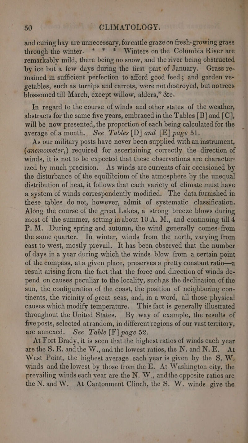 and curing hay are unnecessary, forcattle graze on fresh-growing grass through the winter. * * * Winters on the Columbia River are remarkably mild, there being no snow, and the river being obstructed by ice but a few days during the first part of January. Grass re- mained in sufficient perfection to afford good feed; and garden ve~ getables, such as turnips and carrots, were not destroyed, but notrees blossomed till March, except willow, alders,” &amp;c. In regard to the course of winds and other states of the weather, abstracts for the same five years, embraced in the Tables [B] and [C], will be now presented, the proportion of each being calculated for the average ofa month. See Tables [D] and [E] page 51. As our military posts have never been supplied with an instrument, (anemometer,) required for ascertaining correctly the direction of winds, it is not to be expected that these observations are character- ized by much precision. As winds are currents of air occasioned by the disturbance of the equilibrium of the atmosphere by the unequal distribution of heat, it follows that each variety of climate must have a system of winds correspondently modified. The data furnished in these tables do not, however, admit of systematic classification. Along the course of the great Lakes, a strong breeze blows during most of the summer, setting inabout 10 A. M., and continuing till 4 P.M. During spring and autumn, the wind generally comes-from the same quarter. In winter, winds from the north, varying from east to west, mostly prevail. It has been observed that the number of days in a year during which the winds blow from a certain point of the compass, ata given place, preserves a pretty constant ratio—a result arising from the fact that the force and direction of winds de- pend on causes peculiar to the locality, suchas the declination of the sun, the configuration of the coast, the position of neighboring con- tinents, the vicinity of great seas, and, in a word, all those physical causes which modify temperature. This fact is generally illustrated throughout the United States. By way of example, the results of five posts, selected atrandom, in different regions of our vast territory, are annexed. See Table [¥] page 52. At Fort Brady, it is seen that the highest ratios of winds each year are the S. HE. andthe W., and the lowest ratios, the N. and N.E. At West Point, the highest average each year is given by the S. W. winds and the lowest by those from the E. At Washington city, the prevailing winds each year are the N. W., andthe opposite ratios are the N.and W. At Cantonment Clinch, the S. W. winds give the