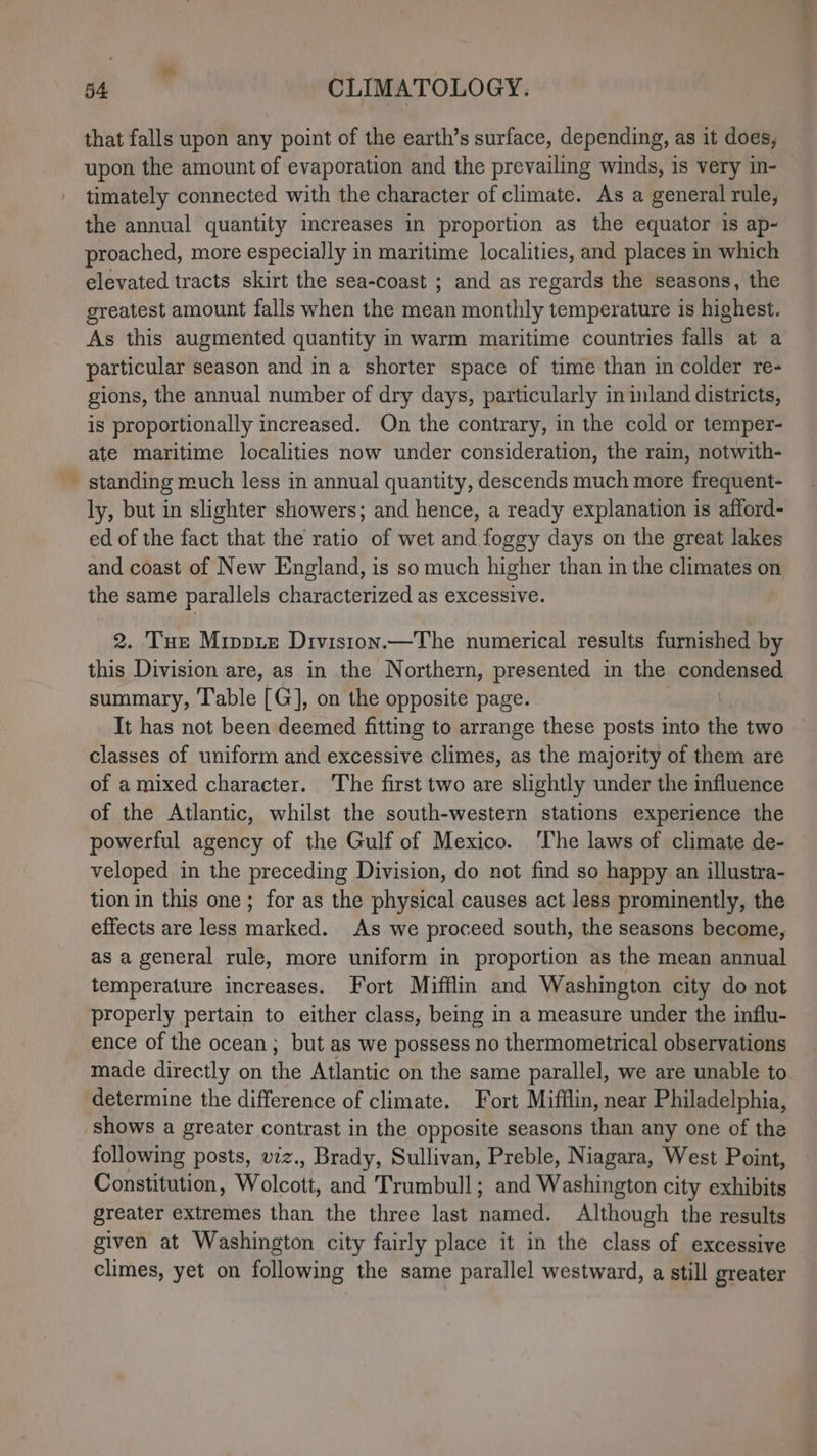 ve that falls upon any point of the earth’s surface, depending, as it does, upon the amount of evaporation and the prevailing winds, is very in- timately connected with the character of climate. As a general rule, the annual quantity imcreases in proportion as the equator is ap- proached, more especially in maritime localities, and places in which elevated tracts skirt the sea-coast ; and as regards the seasons, the greatest amount falls when the mean monthly temperature is highest. As this augmented quantity in warm maritime countries falls at a particular season and in a shorter space of time than in colder re- gions, the annual number of dry days, particularly in inland districts, is proportionally increased. On the contrary, in the cold or temper- ate maritime localities now under consideration, the rain, notwith- standing much less in annual quantity, descends much more frequent- ly, but in slighter showers; and hence, a ready explanation is afford- ed of the fact that the ratio of wet and foggy days on the great lakes and coast of New England, is so much higher than in the climates on the same parallels characterized as excessive. 2. Tue Mippie Division.—The numerical results furnished by this Division are, as in the Northern, presented in the condensed summary, Table [G], on the opposite page. It has not been deemed fitting to arrange these posts into the two classes of uniform and excessive climes, as the majority of them are of a mixed character. The first two are slightly under the influence of the Atlantic, whilst the south-western stations experience the powerful agency of the Gulf of Mexico. ‘The laws of climate de- veloped in the preceding Division, do not find so happy an illustra- tion in this one ; for as the physical causes act less prominently, the effects are less marked. As we proceed south, the seasons become, as a general rule, more uniform in proportion as the mean annual temperature increases. Fort Mifflin and Washington city do not properly pertain to either class, being in a measure under the influ- ence of the ocean; but as we possess no thermometrical observations made directly on ie Atlantic on the same parallel, we are unable to determine the difference of climate. Fort Mifflin, near Philadelphia, shows a greater contrast in the opposite seasons than any one of the following posts, viz., Brady, Sullivan, Preble, Niagara, West Point, Constitution, Wolcott, and Trumbull; and Washington city exhibits greater extremes than the three last named. Although the results given at Washington city fairly place it in the class of excessive climes, yet on following the same parallel westward, a still greater