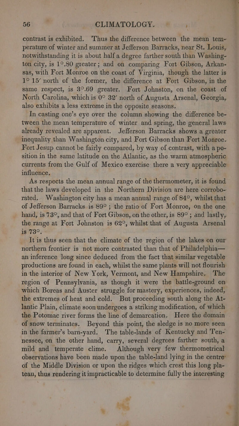 contrast is exhibited. ‘Thus the difference between the mean tem~ perature of winter and summer at Jefferson Barracks, near St. Louis, notwithstanding it is about half a degree farther south than Washing- ton city, is 1°.80 greater; and on comparing Fort Gibson, Arkan- sas, with Fort Monroe on the coast of Virginia, though the latter is 1° 15’ north of the former, the difference at Fort Gibson, in the same respect, is 3°.69 greater. Fort Johnston, on the coast of North Carolina, which is 0° 32’ north of Augusta Arsenal, Georgia, also exhibits a less extreme in the opposite seasons. In casting one’s eye over the column showing the difference be- tween the mean temperature of winter and spring, the general laws already revealed are apparent. Jefferson Barracks shows a greater inequality than Washington city, and Fort Gibson than Fort Monroe. Fort Jesup cannot be fairly compared, by way of contrast, with a po- sition in the same latitude on the Atlantic, as the warm atmospheric influence. As respects the mean annual range of the thermometer, it is found that the laws developed in the Northern Division are here corrobo- rated. Washington city has a mean annual range of 84°, whilst that of Jefferson Barracks is 89° ; the ratio of Fort Monroe, on the one the range at Fort Johnston is 62°, whilst that of Augusta Arsenal is 73°. northern frontier is not more contrasted than that of Philadelphia— an inference long since deduced from the fact that similar vegetable productions are found in each, whilst the same plants will not flourish in the interior of New York, Vermont, and New Hampshire. The region of Pennsylvania, as though it were the battle-ground on which Boreas and Auster struggle for mastery, experiences, indeed, the extremes of heat and cold. But proceeding south along the At- lantic Plain, climate soon undergoes a striking modification, of which the Potomac river forms the line of demarcation. Here the domain of snow terminates. Beyond this point, the sledge is no more seen in the farmer’s barn-yard. ‘The table-lands of Kentucky and ‘Ten- nessee, on the other hand, carry, several degrees farther south, a mild and temperate clime. Although very few thermometrical observations have been made upon the table-land lying in the centre: of the Middle Division or upon the ridges which crest this long pla- teau, thus rendering it impracticable to determine fully the interesting a ere «