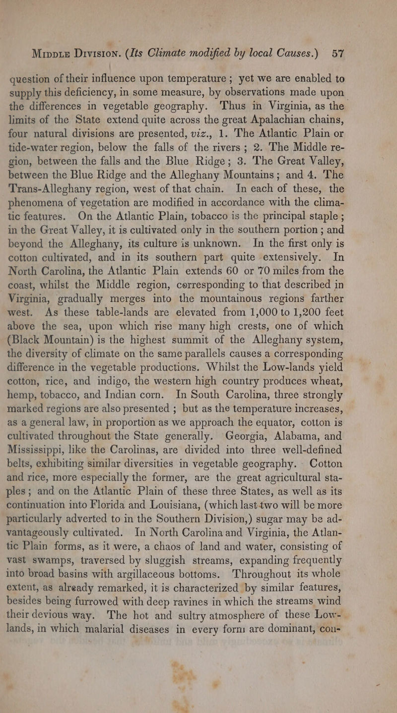 question of their influence upon temperature ; yet we are enabled to supply this deficiency, in some measure, by observations made upon the differences in vegetable geography. ‘Thus in Virginia, as the limits of the State extend quite across the great Apalachian chains, four natural divisions are presented, viz., ‘ The Atlantic Plain or tide-water region, below the falls of the rivers; 2. The Middle re- gion, between the falls and the Blue Ridge; 3. The Great Valley, between the Blue Ridge and the Alleghany Mountains; and 4. The Trans-Alleghany region, west of that chain. In each of these, the phenomena of vegetation are modified in accordance with the clima- tic features. On the Atlantic Plain, tobacco is the principal staple ; in the Great Valley, it is cultivated only in the southern portion ; and beyond the Alleghany, its culture is unknown. In the first only is cotton cultivated, and in its southern part quite extensively. In North Carolina, the Atlantic Plain extends 60 or 70 miles from the coast, whilst the Middle region, corresponding to that described in Virginia, gradually merges into the mountainous regions farther west. As these table-lands are elevated from 1,000 to 1,200 feet above the sea, upon which rise many high crests, one of which (Black Mountain) is the highest summit of the Alleghany system, the diversity of climate on the same parallels causes a corresponding difference in the vegetable productions. Whilst the Low-lands yield cotton, rice, and indigo, the western high country produces wheat, hemp, tobacco, and Indian corn. In South Carolina, three strongly marked regions are also presented ; but as the temperature increases, as a general law, in proportion as we approach the equator, cotton is cultivated throughout the State generally. Georgia, Alabama, and Mississippi, like the Carolinas, are divided into three well-defined belts, exhibiting similar diversities in vegetable geography. Cotton and rice, more especially the former, are the great agricultural sta- ples; and on the Atlantic Plain of these three States, as well as its continuation into Florida and Louisiana, (which lasttwo will be more particularly adverted to in the Southern Division,) sugar may be ad- vantageously cultivated. In North Carolina and Virginia, the Atlan- tic Plain forms, as it were, a chaos of land and water, consisting of vast swamps, traversed by sluggish streams, expanding frequently into broad basins with argillaceous bottoms. Throughout its whole extent, as already remarked, it is characterized by similar features, besides being furrowed with deep ravines in which the streams wind their devious way. The hot and sultry atmosphere of these Low- lands, in which malarial diseases in every form are dominant, conu-