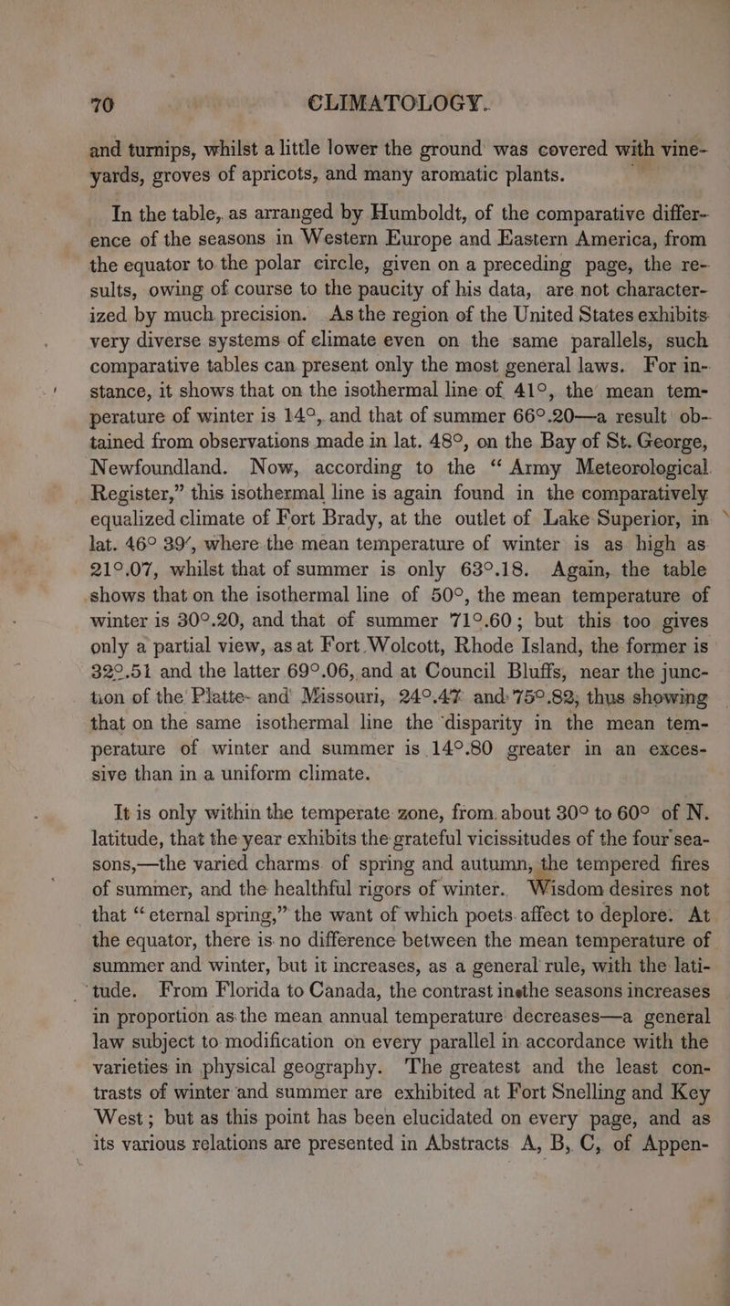 and turnips, whilst a little lower the ground was covered with vine- yards, groves of apricots, and many aromatic plants. 7 In the table, as arranged by Humboldt, of the comparative differ- ence of the seasons in Western Europe and Eastern America, from the equator to the polar circle, given on a preceding page, the re- sults, owing of course to the paucity of his data, are not character- ized by much precision. As the region of the United States exhibits. very diverse systems of elimate even on the same parallels, such comparative tables can present only the most general laws. For in- stance, it shows that on the isothermal line of 41°, the’ mean tem- perature of winter is 14°, and that of summer 66°.20—a result’ ob- tained from observations made in lat. 48°, on the Bay of St. George, Newfoundland. Now, according to the “ Army Meteorological. _ Register,” this isothermal line is again found in the comparatively equalized climate of Fort Brady, at the outlet of Lake Superior, in lat. 46° 39’, where the mean temperature of winter is as. high as 21°.07, whilst that of summer is only 63°.18. Again, the table shows that on the isothermal line of 50°, the mean temperature of winter is 30°.20, and that of summer 71°.60; but this too gives only a partial view, as at Fort Wolcott, Rhode Island, the former is 322.51 and the latter 69°.06, and at Council Bluffs, near the junc- tion of the Platte- and Missouri, 24°.47 and:'75°.82; thus showing that on the same isothermal line the ‘disparity in the mean tem- perature of winter and summer is 14°.80 greater in an exces- sive than in a uniform climate. 7 It is only within the temperate zone, from, about 30° to 60° of N. latitude, that the year exhibits the grateful vicissitudes of the four sea- sons,—the varied charms. of spring and autumn, the tempered fires of summer, and the healthful rigors of winter. Wisdom desires not that “eternal spring,” the want of which poets. affect to deplore. At the equator, there is no difference between the mean temperature of summer and winter, but it increases, as a general rule, with the lati- ‘tude. From Florida to Canada, the contrast inethe seasons increases in proportion asthe mean annual temperature decreases—a general law subject to modification on every parallel in accordance with the varieties in physical geography. The greatest and the least con- trasts of winter and summer are exhibited at Fort Snelling and Key West; but as this point has been elucidated on every page, and as its various relations are presented in Abstracts A, B, C, of Appen-