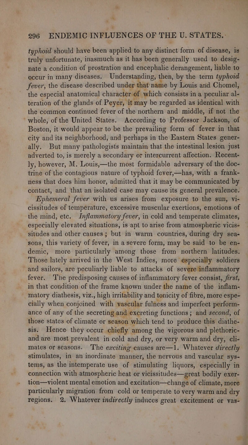 typhoid should have been applied to any distinct form of disease, is truly unfortunate, inasmuch as it has been generally used to desig- nate a condition of prostration and encephalic derangement, liable to occur in many diseases. Understanding, then, by the term typhoid fever, the disease described under that name by Louis and Chomel, the especial anatomical character of which consists in a peculiar al- teration of the glands of Peyer, it may be regarded as identical with the common continued fever of the northern aiid middle, if not the ‘whole, of the United States. According to Professor Jackson, of Boston, it would appear to be the prevailing form of fever in that city and its neighborhood, and perhaps in the Eastern States gener- ally. But many pathologists maintain that the intestinal lesion just adverted to, is merely a secondary or intercurrent affection. Recent- ly, however, M. Louis,—the most formidable adversary of the doc- trine of the contagious nature of typhoid fever,—has, with a frank- ness that does him honor, admitted that it may be communicated by contact, and that an isolated case may cause its general prevalence. Ephemeral fever with us arises from exposure to the sun, vi- cissitudes of temperature, excessive muscular exertions, emotions of the mind, etc. Inflammatory fever, in cold and temperate climates, especially elevated situations, is apt to arise from atmospheric vicis- situdes and other causes ; but in warm countries, during dry sea- ‘sons, this variety of fever, in a severe form, may be said to be en- demic, more particularly among those from northern latitudes. Those lately arrived in the West Indies, more especially soldiers and sailors, are peculiarly liable to attacks of severe inflammatory fever. ‘I'he predisposing causes of inflammatory fever consist, first, in that condition of the frame known under the name of the inflam- matory diathesis, viz., high irritability and tonicity of fibre, more espe- cially when rane with vascular fulness and imperfect perform- ance of any of the secreting and excreting functions ; and second, of those states of climate or season which tend to produce this diathe- sis. Hence they occur chiefly among the vigorous and plethoric- and are most prevalent in cold and dry, or very warm and dry, cli- mates or seasons. ‘The exciting causes are—1. Whatever directly stimulates, in an inordinate manner, the nervous and vascular sys- tems, as the intemperate use of stimulating liquors, especially in connection with atmospheric heat or vicissitudes—great bodily exer- tion—violent mental emotion and excitation—change of climate, more particularly migration from cold or temperate to very warm and dry regions. 2. Whatever indirectly induces great excitement or vas-