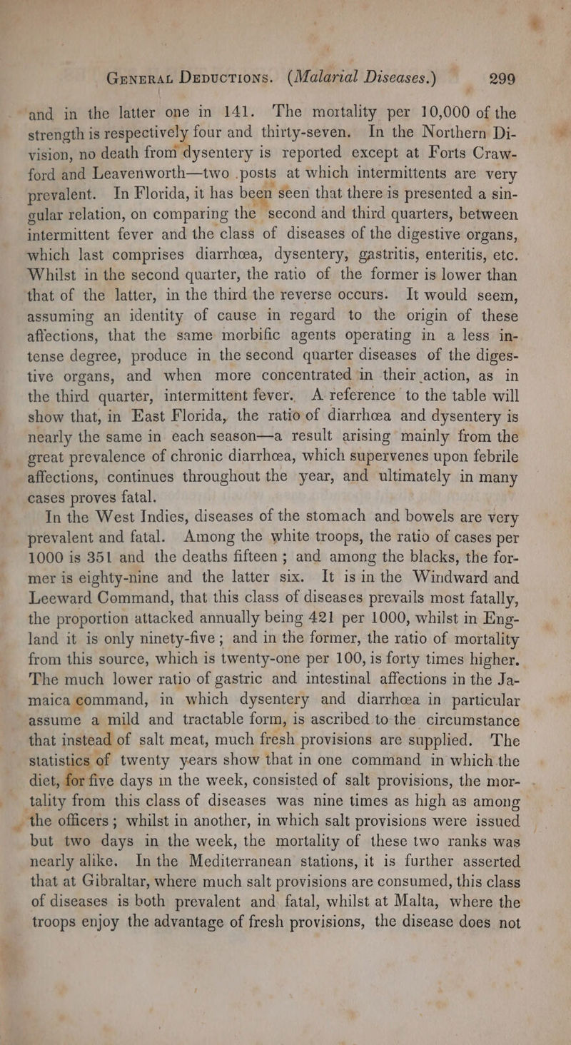 a ‘and in the latter one in 141. The mortality per 10,000 of the strength is respectively four and thirty-seven. In the Northern Di- vision, no death from dysentery is reported except at Forts Craw- ford and Leavenworth—two posts at which intermittents are very prevalent. In Florida, it has be n seen that there is presented a sin- gular relation, on comparing the second and third quarters, between intermittent fever and the class of diseases of the digestive organs, which last comprises diarrhoea, dysentery, gastritis, enteritis, etc. Whilst in the second quarter, the ratio of the former is lower than that of the latter, in the third the reverse occurs. It would seem, assuming an identity of cause in regard to the origin of these affections, that the same morbific agents operating in a less in- tense degree, produce in the second quarter diseases of the diges- tive organs, and when more concentrated in their action, as in the third quarter, intermittent fever. A reference to the table will show that, in East Florida, the ratio of diarrhoea and dysentery is nearly the same in each season—a result arising mainly from the great prevalence of chronic diarrhcea, which supervenes upon febrile affections, continues throughout the year, and ultimately in many cases proves fatal. In the West Indies, diseases of the stomach and bowels are very prevalent and fatal. Among the white troops, the ratio of cases per 1000 is 351 and the deaths fifteen; and among the blacks, the for- mer is eighty-nine and the latter six. It isin the Windward and Leeward Command, that this class of diseases prevails most fatally, the proportion attacked annually being 421 per 1000, whilst in Eng- land it is only ninety-five ; and in the former, the ratio of mortality from this source, which is twenty-one per 100, is forty times higher. The much lower ratio of gastric and intestinal affections in the Ja- maica command, in which dysentery and diarrheea in particular assume a mild and tractable form, is ascribed to the circumstance that instead of salt meat, much fresh provisions are supplied. The statistics of twenty years show that in one command in which the diet, for five days in the week, consisted of salt provisions, the mor- but two days in the week, the mortality of these two ranks was nearly alike. Inthe Mediterranean stations, it is further asserted that at Gibraltar, where much salt provisions are consumed, this class of diseases is both prevalent and. fatal, whilst at Malta, where the troops enjoy the advantage of fresh provisions, the disease does not