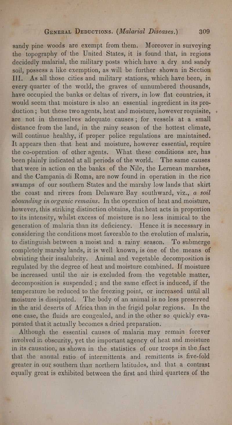 sandy pine woods are exempt from them. Moreover in surveying the topography of the United States, it is found that, in regions decidedly malarial, the military posts which have a dry and sandy soil, possess a like exemption, as will be further shown in Section III. As all those cities and military stations, which have been, in every quarter of the world, the graves of unnumbered thousands, have occupied the banks or deltas of rivers, in low flat countries, it would seem that moisture is also an essential ingredient in its pro- duction; but these two agents, heat and moisture, however requisite, are not in themselves adequate causes; for vessels at a small distance from the land, in the rainy season of the hottest climate, will continue healthy, if proper police regulations are maintained. It appears then that heat and moisture, however essential, require the co-operation of other agents. What these conditions are, has been plainly indicated at all periods of the world. ‘The same causes that were in action on the banks of the Nile, the Lernean marshes, and the Campania di Roma, are now found in operation in the rice swamps of our southern States and the marshy low lands that skirt the coast and rivers from Delaware Bay southward, viz., a sozl abounding in organic remains. In the operation of heat and moisture, however, this striking distinction obtains, that heat acts in proportion to its intensity, whilst excess of moisture is no less inimical to the generation of malaria than its deficiency. Hence it is necessary in considering the conditions most favorable to the evolution of malaria, to distinguish between a moist and a rainy season. ‘l’o submerge completely marshy lands, it is well known, is one of the means of obviating their insalubrity. Animal and vegetable decomposition is regulated by the degree of heat and moisture combined. If moisture be increased until the air is excluded from the vegetable matter, decomposition is suspended ; and the same effect is induced, if the temperature be reduced to the freezing point, or increased until all moisture is dissipated. ‘The body of an animal is no less preserved in the atid deserts of Africa than in the frigid polar regions. In the one case, the fluids are congealed, and in the other so quickly eva- porated that it actually becomes a dried preparation. Although the essential causes of malaria may remain forever involved in obscurity, yet the important agency of heat and moisture in its causation, as shown in the statistics of our troops in the fact that the annual ratio of intermittents and remittents is five-fold greater in our southern than northern latitudes, and that a contrast equally great is exhibited between the first and third quarters of the