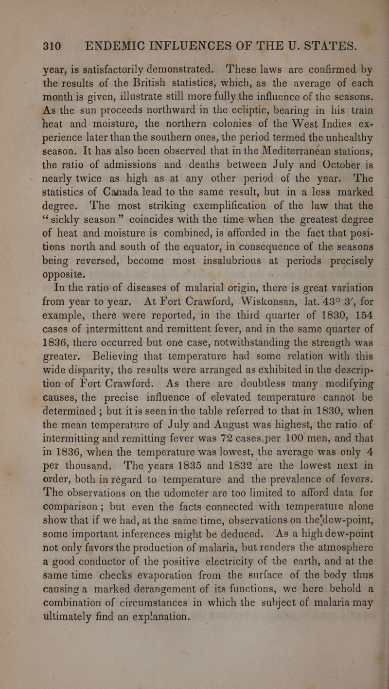 year, is satisfactorily demonstrated. These laws are confirmed by the results of the British statistics, which, as the average of each month is given, illustrate still more fully the influence of the seasons. As the sun proceeds northward in the ecliptic, bearing in his train heat and moisture, the northern colonies of the West Indies ex- perience later than the southern ones, the period termed the unhealthy season. It has also been observed that in the Mediterranéan stations, the ratio of admissions and deaths between July and October is nearly twice as high as at any other period of the year. The statistics of Canada lead to the same result, but in a less marked degree. The most striking exemplification of the law that the “sickly season” coincides with the time when the greatest degree of heat and moisture is combined, is afforded in the fact that posi- tions north and south of the equator, in consequence of the seasons being reversed, become most insalubrious at periods precisely opposite. In the ratio of diseases of malarial origin, dhidseas is great variation from year to year. At Fort Crawford, Wiskonsan, lat. 43° 3’, for example, there were reported, in the third quarter of 1830, 154 cases of intermittent and remittent fever, and in the same quarter of 1836, there occurred but one case, notwithstanding the strength was greater. Believing that temperature had some relation with this wide disparity, the results were arranged as exhibited in the descrip- tion of Fort Crawford. As there are doubtless many modifying causes, the precise influence of elevated temperature cannot be determined ; but itis seenin-the table referred to that in 1830, when the mean temperature of July and August was highest, the ratio. of intermitting and remitting fever was 72 cases.per 100 men, and that in 1836, when the temperature was lowest, the average was only 4 per th dunia The years 1835 and 1832 are the lowest next in order, both inrégard to temperature and the prevalence of fevers. The observations on the udometer are too limited to afford data for comparison ; but even the facts connected with temperature alone show that if we had, at the same time, observations on the'dew-point, some important inferences might be deduced. As a high dew-point not only favors the production of malaria, but renders the atmosphere a good conductor of the positive electricity of the earth, and at the same time checks evaporation from the surface of the body thus causing a marked derangement of its functions, we here behold a combination of circumstances in which the se of malaria may ultimately find an explanation.