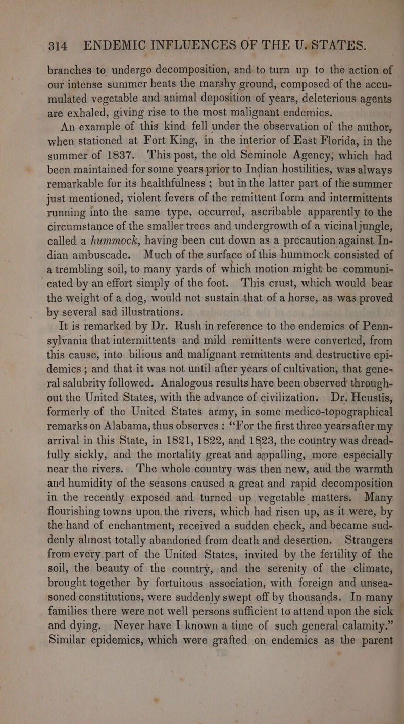 branches to undergo decomposition,-and to turn up to the action of our intense summer heats the marshy ground, composed of the accu- mulated vegetable and animal deposition of years, deleterious agents are exhaled, giving rise to the most malignant endemics. An example of this kind fell under the observation of the author, when stationed at Fort King, in the interior of East Florida, in the summer of 1837. ‘This post, the old Seminole Agency; which had been maintained for some years prior to Indian hostilities, was always remarkable for its healthfulness ; but in the latter part.of the summer just mentioned, violent fevers of the remittent form and intermittents running into the same: type, occurred, ascribable apparently to the circumstance of the smaller trees and undergrowth of a vicinal jungle, called a hummock, having been cut down as a precaution against In- dian ambuscade. Much of the surface of this hummock consisted of a trembling soil, to many yards of which motion might be communi- cated by an effort simply of the foot. ‘This crust, which would bear the weight of a dog, would not sustain that of a horse, as was proved by several sad illustrations. It is remarked by Dr. Rush in reference to the endemics of Penn- sylvania that intermittents and mild remittents were converted, from this cause, into bilious and malignant remittents and destructive epi- demics ; and that.it was not funtily after years of cultivation, that gene- ral dgtahisity followed. Analogous results have been observed through- out the United States, with the advance of civilization. Dr. Heustis, formerly of the United States army, in some medico-topographical remarkson Alabama, thus observes : ‘‘For the first three yearsafter my arrival in this State, in 1821, 1822, and 1823, the country was dread- fully sickly, and the mortality great and appalling, more especially near the rivers. The whole country was then new, and the warmth and humidity of the seasons caused a great and rapid decomposition in the recently exposed and turned up vegetable matters. Many flourishing towns upon. the rivers, which had risen up, as it were, by the hand of enchantment, received a sudden check, and became sud- denly almost totally abandoned from death and desertion. Strangers _ from every-part of the United States, invited by the fertility of the soil, the beauty of the country, and the serenity of the climate, brought together by fortuitous association, with foreign and unsea- soned constitutions, were suddenly swept off by thousands. In many families there were not well persons sufficient to attend upon the sick and dying. Never have I known a time of such general calamity.” Similar epidemics, which were grafted on endemics as the parent