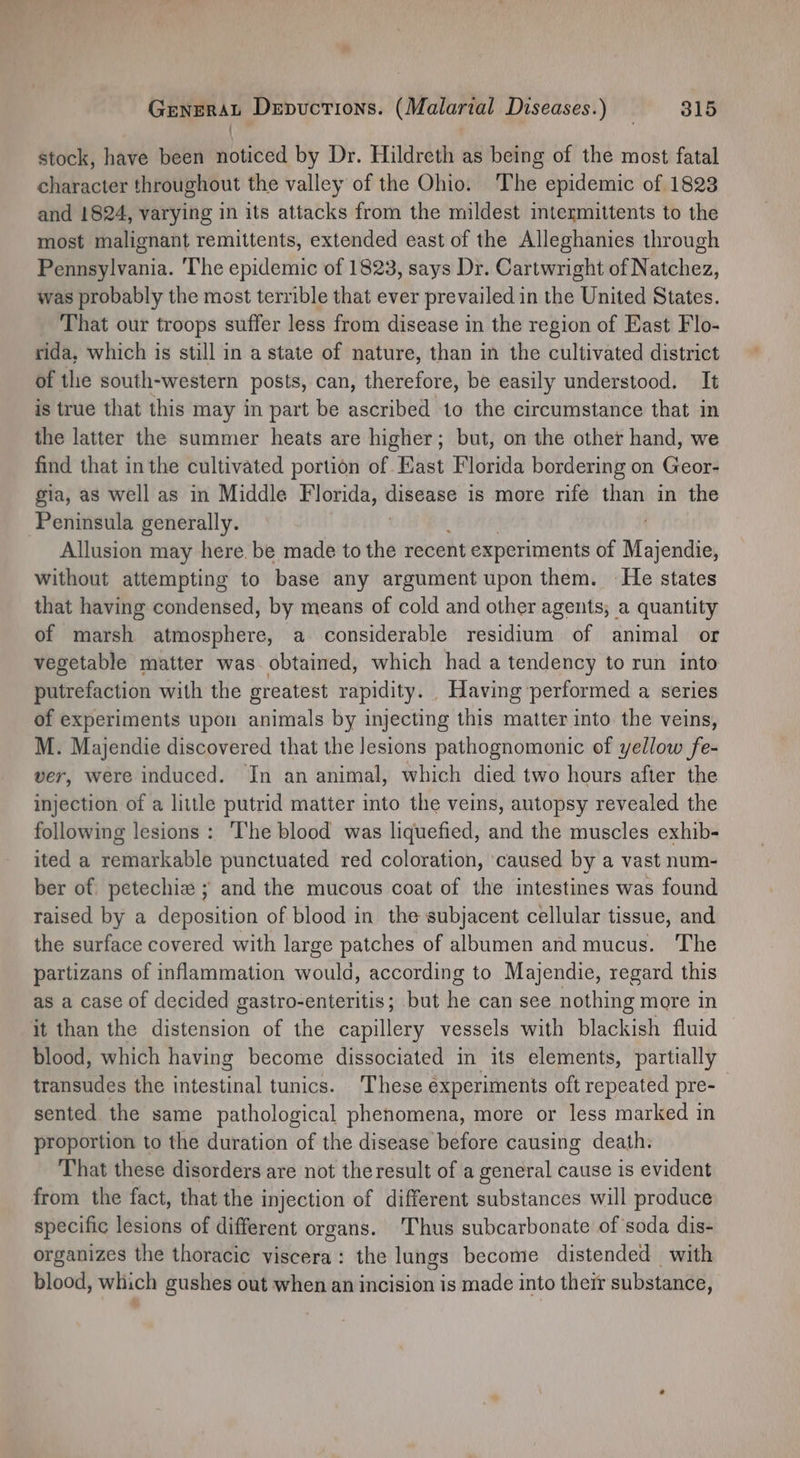 3 stock, have been noticed by Dr. Hildreth as being of the most fatal character throughout the valley of the Ohio. The epidemic of 1823 and 1824, varying in its attacks from the mildest intermittents to the most malignant remittents, extended east of the Alleghanies through Pennsylvania. ‘The epidemic of 1823, says Dr. Cartwright of Natchez, was probably the most terrible that ever prevailed in the United States. _ That our troops suffer less from disease in the region of East Flo- rida, which is still in a state of nature, than in the cultivated district of the south-western posts, can, therefore, be easily understood. It is true that this may in part be ascribed 10 the circumstance that in the latter the summer heats are higher; but, on the other hand, we find that inthe cultivated portion of East Florida bordering on Geor- gia, as well as in Middle Florida, disease is more rife than in the Peninsula generally. Allusion may here. be made to the recent experiments of Majendie, without attempting to base any argument upon them. He states that having condensed, by means of cold and other agents, a quantity of marsh atmosphere, a considerable residium of animal or vegetable matter was. obtained, which had a tendency to run into putrefaction with the greatest rapidity. . Having performed a series of experiments upon animals by injecting this matter into the veins, M. Majendie discovered that the lesions pathognomonic of yellow fe- ver, were induced. In an animal, which died two hours after the injection of a little putrid matter into the veins, autopsy revealed the following lesions: ‘The blood was liquefied, and the muscles exhib- ited a remarkable punctuated red coloration, caused by a vast num- ber of petechie ; and the mucous coat of the intestines was found raised by a deposition of blood in the subjacent cellular tissue, and the surface covered with large patches of albumen and mucus. The partizans of inflammation would, according to Majendie, regard this as a case of decided gastro-enteritis; but he can see nothing more in it than the distension of the capillery vessels with blackish fluid blood, which having become dissociated in its elements, partially transudes the intestinal tunics. These experiments oft repeated pre- sented the same pathological phenomena, more or less marked in proportion to the duration of the disease before causing death: That these disorders are not the result of a general cause is evident from the fact, that the injection of different substances will produce specific lesions of different organs. ‘Thus subcarbonate of soda dis- organizes the thoracic viscera: the lungs become distended with blood, which gushes out when an incision is made into their substance, 4,