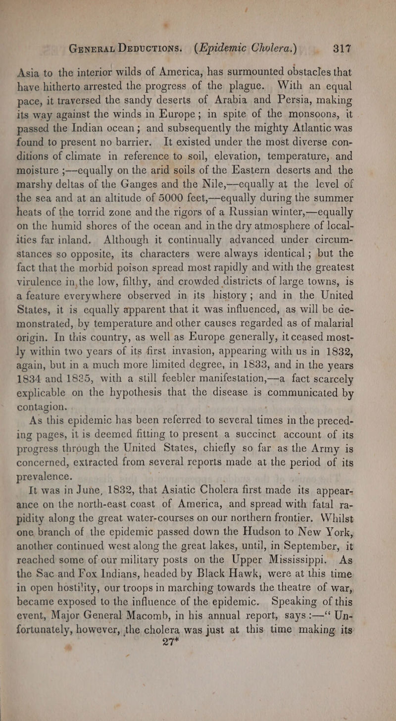 Asia to the interior wilds of America, has surmounted obstacles that have hitherto arrested the progress of the plague. With an equal pace, it traversed the sandy deserts of Arabia and Persia, making its way against the winds in Europe; in spite of the monsoons, it passed the Indian ocean; and subsequently the mighty Atlantic was found to present no barrier. It existed under the most diverse con- ditions of climate in reference to soil, elevation, temperature,. and moisture ;——equally on the arid soils of the Kastern deserts and the marshy deltas of the Ganges and the Nile,—equally at the level of the sea and at an altitude of 5000 feet,—equally during the summer heats of the torrid zone and the rigors of a Russian winter,—equally on the humid shores of the ocean and in the dry atmosphere of local- ities far inland. Although it continually advanced under circum- stances so opposite, its characters were always identical; but the fact that the morbid poison spread most rapidly and with the greatest virulence in,the low, filthy, and crowded districts of large towns, is a feature everywhere observed in its history; and in the United States, it is equally apparent that it was influenced, as will be ae- monstrated, by temperature and other causes regarded as of malarial origin. In this country, as well as Europe generally, it ceased most- ly within two years of its first invasion, appearing with us in 1832, again, but in a much more limited degree, in 1833, and in the years 1834 and 1825, with a still feebler manifestation,—a_fact scarcely explicable on the hypothesis that the disease is communicated by contagion. As this epidemic has been referred to several times in the preced- ing pages, it is deemed fitting to present a succinct account. of its progress through the United States, chiefly so far as the Army is concerned, extracted from several reports made at the period of its prevalence. It was in June, 1832, that Asiatic Cholera first made its appear- ance on the north-east coast of America, and spread with fatal ra- pidity along the great water-courses on our northern frontier. Whilst one branch of the epidemic passed down the Hudson to New York, another continued west along the great lakes, until, in September, it reached some of our military posts on the Upper Mississippi. As the Sac-and Fox Indians, headed by Black Hawk, were at this time in open hostility, our troops in marching towards the theatre of war, became exposed to the influence of the epidemic. Speaking of this event, Major General Macomb, in his annual report, says :—‘“‘ Un- fortunately, however, the cholera was just at this time making: its 27 %