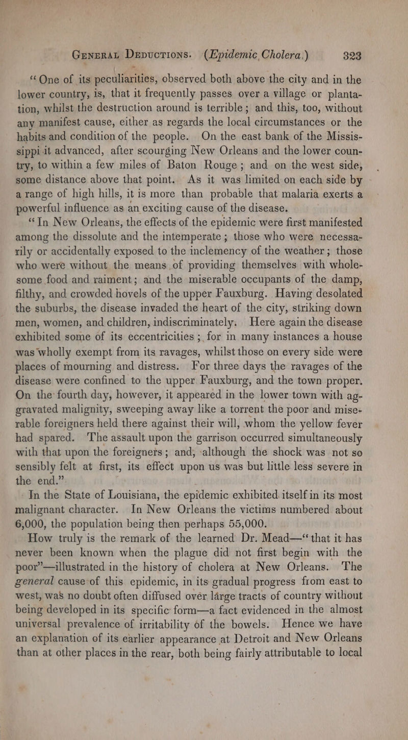 - | ‘One of its peculiarities, observed both above the city and in the lower country, is, that it frequently passes over a village or planta- tion, whilst the destruction around is terrible; and this, too, without any manifest cause, either as regards the local circumstances or the habits and condition of the people. On the east bank of the Missis- sippi it advanced, after scourging New Orleans and the lower coun- try, to within a few miles of Baton Rouge; and on the west side, some distance above that point. As it was limited on each side by a range of high hills, it is more than probable that malaria exerts a powerful influence as an exciting cause of the disease. “In New Orleans, the effects of the epidemic were first manifested among the dissolute and the intemperate ; those who were necessa- rily or accidentally exposed to the inclemency of the weather ; those who were without the means of providing themselves with whole- some food and raiment; and the miserable occupants of the damp, filthy, and crowded hovels of the upper Fauxburg. Having desolated the suburbs, the disease invaded the heart of the city, striking down men, women, and children, indiscriminately. Here again the disease exhibited some of its eccentricities ; for in many instances a house was wholly exempt from its ravages, whilst those on every side were places of mourning and distress. For three days the ravages of the disease were confined to the upper Fauxburg, and the town proper. On the: fourth day, however, it appeared in the lower town with ag- gravated malignity, sweeping away like a torrent the poor and mise- rable foreigners held there against their will, whom the yellow fever had spared. ‘The assault upon the garrison occurred simultaneously with that upon the foreigners; and; ‘although the shock was not so sensibly felt at first, its effect upon us was but little less severe in the end.” In the State of Louisiana, the epidemic exhibithid itself in its most malignant character. In New Orleans the victims numbered about 6,000, the population being then perhaps 55,000. How truly is the remark of the learned Dr. Mead—* that it has never been known when the plague did not first begin with the poor”’—illustrated in the history of cholera at New Orleans. The general cause of this epidemic, in its gradual progress from east to west, waS no doubt often diffused over large tracts of country without being developed in its specific form—a fact evidenced in the almost unfeaetal prevalence of irritability of the bowels. Hence we have an explanation of its earlier appearance at Detroit and New Orleans than at other places in the rear, both being fairly attributable to local