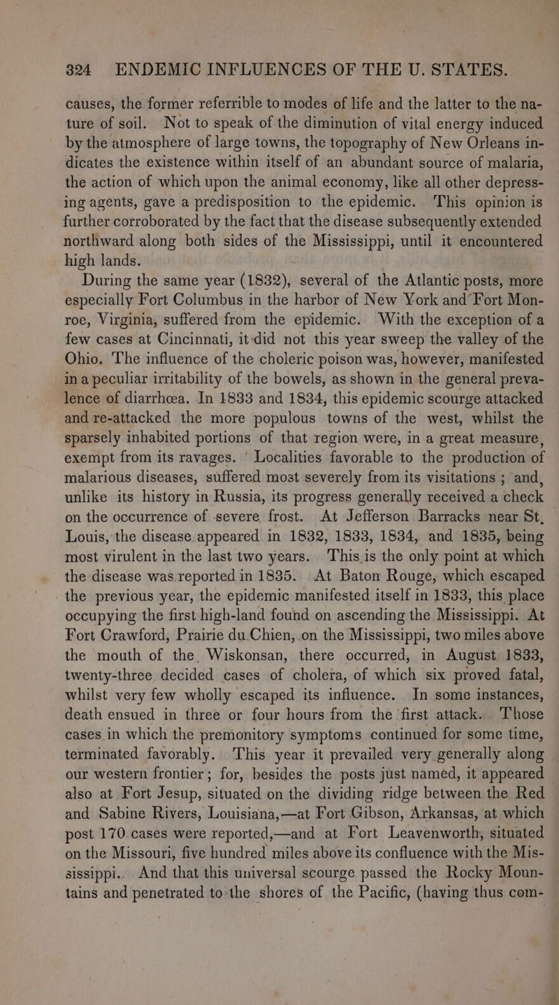 causes, the former referrible to modes of life and the latter to the na- ture of soil. Not to speak of the diminution of vital energy induced by the atmosphere of large towns, the topography of New Orleans in- dicates the existence within itself of an abundant source of malaria, the action of which upon the animal economy, like all other depress- ing agents, gave a predisposition to the epidemic. ‘This opinion is further corroborated by the fact that the disease subsequently extended northward along both sides of the Mississippi, until it encountered high lands. During the same year (1832), several of the Atlantic posts, more betedially Fort Columbus in the harbor of New York and’Fort Mon- roe, Virginia, suffered from the epidemic. With the exception of a few cases at Cincinnati, it-did not this year sweep the valley of the Ohio. The influence of the choleric poison was, however, manifested in a peculiar irritability of the bowels, as shown in the general preva- lence of diarrhcea. In 1833 and 1834, this epidemic scourge attacked and re-attacked the more populous towns of the west, whilst the sparsely inhabited portions of that region were, in a great measure, exempt from its ravages. Localities favorable to the production of malarious diseases, suffered most severely from its visitations ; and, unlike its history in Russia, its progress generally received a check on the occurrence of -severe frost. At Jefferson Barracks near St, Louis, the disease appeared in 1832, 1833, 1834, and 1835, being most virulent in the last two years. Thisis the only point at which the disease was. reported in 1835. At Baton Rouge, which escaped the previous year, the epidemic manifested itself in 1833, this place occupying the first high-land found on ascending the Mississippi. At Fort Crawford, Prairie du.Chien,.on the Mississippi, two miles above the mouth of the. Wiskonsan, there occurred, in August 1833, twenty-three decided cases of cholera, of which six proved fatal, whilst very few wholly escaped its influence. In some instances, death ensued in three or four hours from the first attack. Those cases in which the premonitory symptoms continued for some time, terminated favorably. This year it prevailed very generally along — our western frontier; for, besides the posts just named, it appeared also at Fort Jesup, situated on the dividing ridge between the Red and Sabine Rivers, Louisiana,—at Fort Gibson, Arkansas, at which post 170.cases were reported,—and at Fort Leavenworth, situated on the Missouri, five hundred miles above its confluence with the Mis- sissippi.. And that this universal scourge passed the Rocky Moun- tains and penetrated to-the shores of the Pacific, (having thus com-