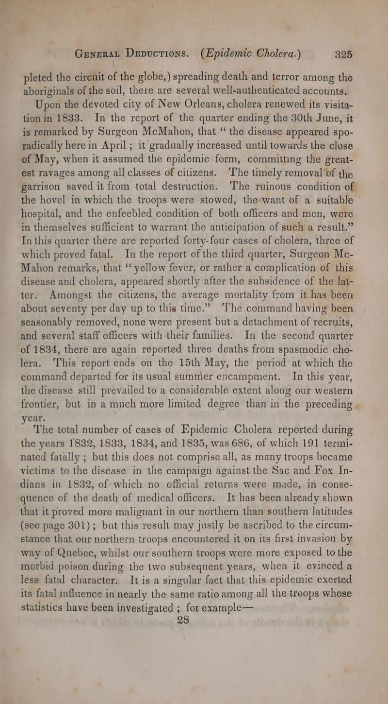 { pleted the circuit of the globe,) spreading death and terror among the aboriginals of the soil, there are several well-authenticated accounts. Upon the devoted city of New Orleans, cholera renewed its visita- tion in 1833. In the report of the quarter ending the 30th June, it is remarked by Surgeon McMahon, that “‘ the disease appeared spo- radically herein April; it gradually increased until towards the close of May, when it assumed the epidemic form, committing the great- est ravages among all classes of citizens. ‘The timely removal of the garrison saved it from total destruction. ‘The ruinous condition of the hovel in which the troops were stowed, the-want of a suitable hospital, and the enfeebled condition of both officers and men, were in themselves sufficient to warrant the anticipation of such a result,” — In this quarter there are reported forty-four cases of cholera, three of which proved fatal. In the report of the third quarter, Surgeon Mc- Mahon remarks, that ‘ yellow fever, or rather a complication of this disease and cholera, appeared shortly after the subsidence of the lat- ter. Amongst the citizens, the average mortality from it has been about seventy per day up to this time.” ‘The command having been seasonably removed, none were present but a detachment of recruits, and several staff officers with their families. In the second quarter of 1834, there are again reported three deaths from spasmodic cho- lera. This report ends on the 15th May, the period at which the command departed for its usual summer encampment. In this year, the disease still prevailed to a considerable extent along our western frontier, but in a much more limited degree than in the preceding year. The total number of cases of Epidemic Cholera reported during the years 1832, 1833, 1834, and 1835, was 686, of which 191 termi- nated fatally ; but this does not comprise all, as many troops became victims to the disease in the campaign against the Sac and Fox In- dians in 1832, of which no official returns were made, in conse- quence of the death of medical officers. It has been already shown that it proved more malignant in our northern than southern latitudes (see page 301); but this result may justly be ascribed to the circum- stance that our northern troops encountered it on its first invasion by way of Quebec, whilst our southern troops were more exposed to the morbid poison during the two subsequent years, when it evinced a less fatal character: It is a singular fact that this epidemic exerted its fatal influence in nearly the same ratio among all the troops whose statistics have been investigated ; for example— 28